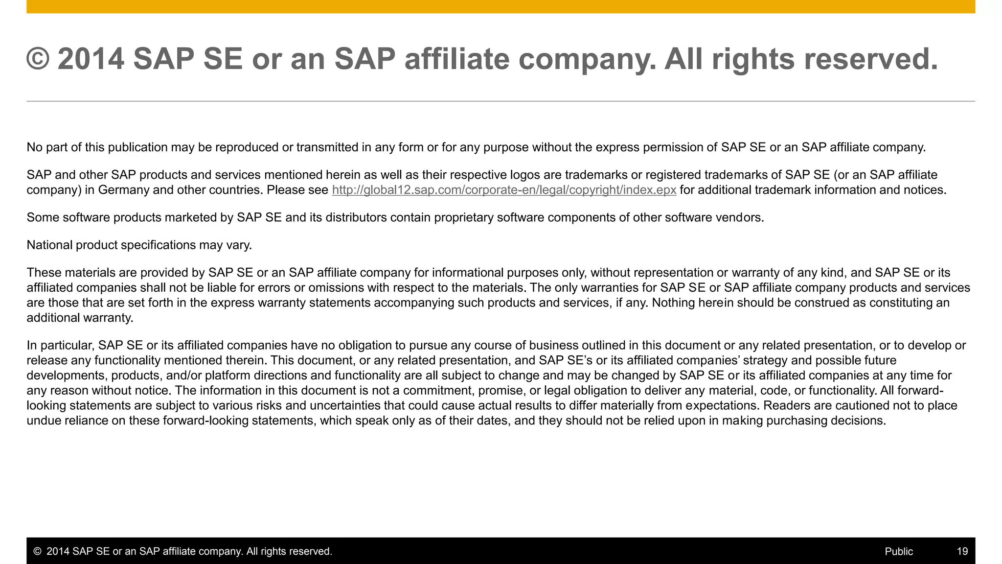 ©2014 SAP SE or an SAP affiliate company. All rights reserved. 
19 
Public 
© 2014 SAP SE or an SAP affiliate company. All rights reserved. 
No part of this publication may be reproduced or transmitted in any form or for any purpose without the express permission of SAP SE or an SAP affiliate company. 
SAP and other SAP products and services mentioned herein as well as their respective logos are trademarks or registered trademarks of SAP SE (or an SAP affiliate company) in Germany and other countries. Please see http://global12.sap.com/corporate-en/legal/copyright/index.epx for additional trademark information and notices. 
Some software products marketed by SAP SE and its distributors contain proprietary software components of other software vendors. 
National product specifications may vary. 
These materials are provided by SAP SE or an SAP affiliate company for informational purposes only, without representation or warranty of any kind, and SAP SE or its affiliated companies shall not be liable for errors or omissions with respect to the materials. The only warranties for SAP SE or SAP affiliate company products and services are those that are set forth in the express warranty statements accompanying such products and services, if any. Nothing herein should be construed as constituting an additional warranty. 
In particular, SAP SE or its affiliated companies have no obligation to pursue any course of business outlined in this document or any related presentation, or to develop or release any functionality mentioned therein. This document, or any related presentation, and SAP SE’s or its affiliated companies’ strategy and possible future developments, products, and/or platform directions and functionality are all subject to change and may be changed by SAP SE or its affiliated companies at any time for any reason without notice. The information in this document is not a commitment, promise, or legal obligation to deliver any material, code, or functionality. All forward- looking statements are subject to various risks and uncertainties that could cause actual results to differ materially from expectations. Readers are cautioned not to place undue reliance on these forward-looking statements, which speak only as of their dates, and they should not be relied upon in making purchasing decisions. 