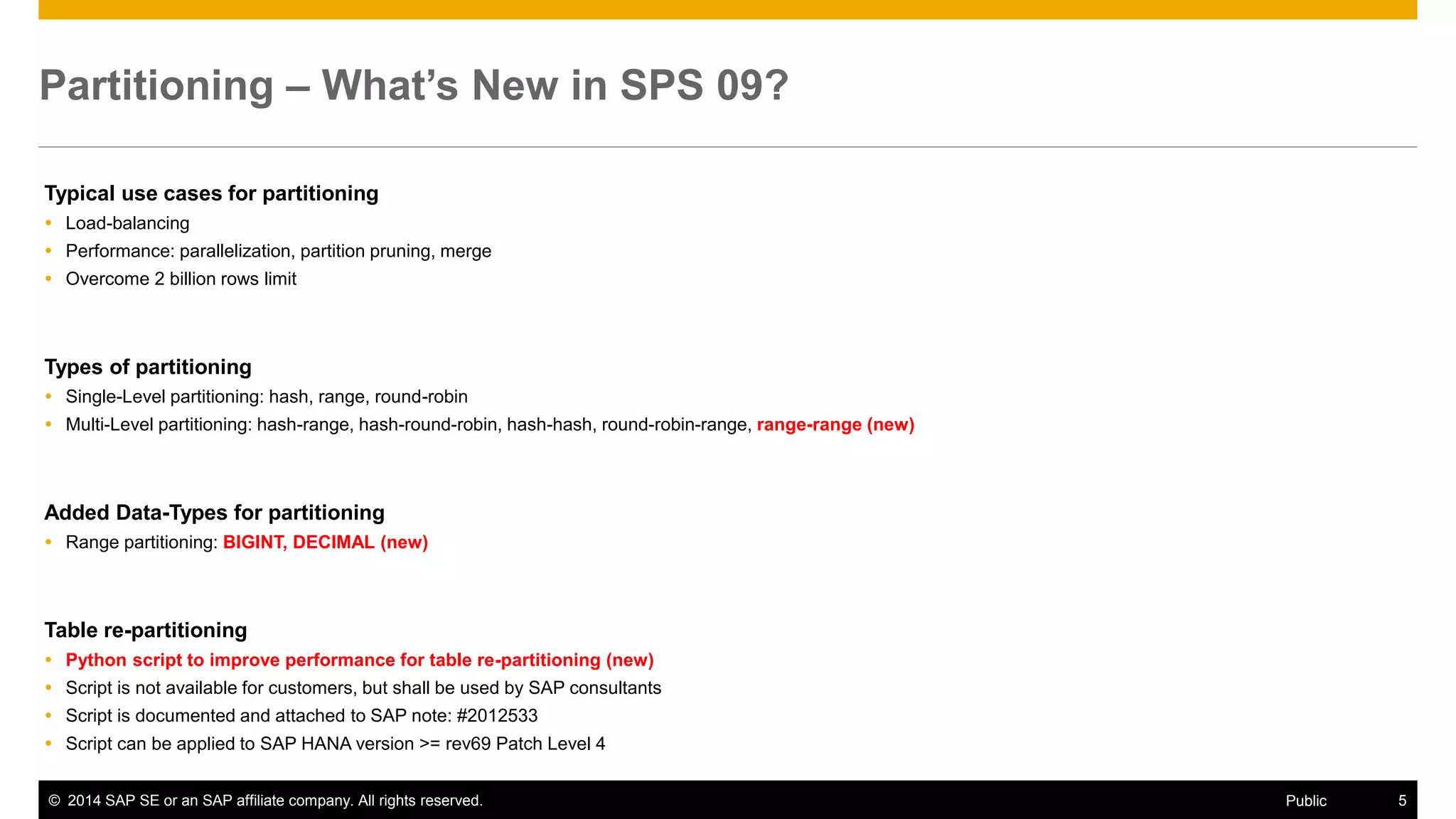 ©2014 SAP SE or an SAP affiliate company. All rights reserved. 
5 
Public 
Partitioning – What’s New in SPS 09? 
Typical use cases for partitioning 
Load-balancing 
Performance: parallelization, partition pruning, merge 
Overcome 2 billion rows limit 
Types of partitioning 
Single-Level partitioning: hash, range, round-robin 
Multi-Level partitioning: hash-range, hash-round-robin, hash-hash, round-robin-range, range-range (new) 
Added Data-Types for partitioning 
Range partitioning: BIGINT, DECIMAL (new) 
Table re-partitioning 
Python script to improve performance for table re-partitioning (new) 
Script is not available for customers, but shall be used by SAP consultants 
Script is documented and attached to SAP note: #2012533 
Script can be applied to SAP HANA version >= rev69 Patch Level 4 
 