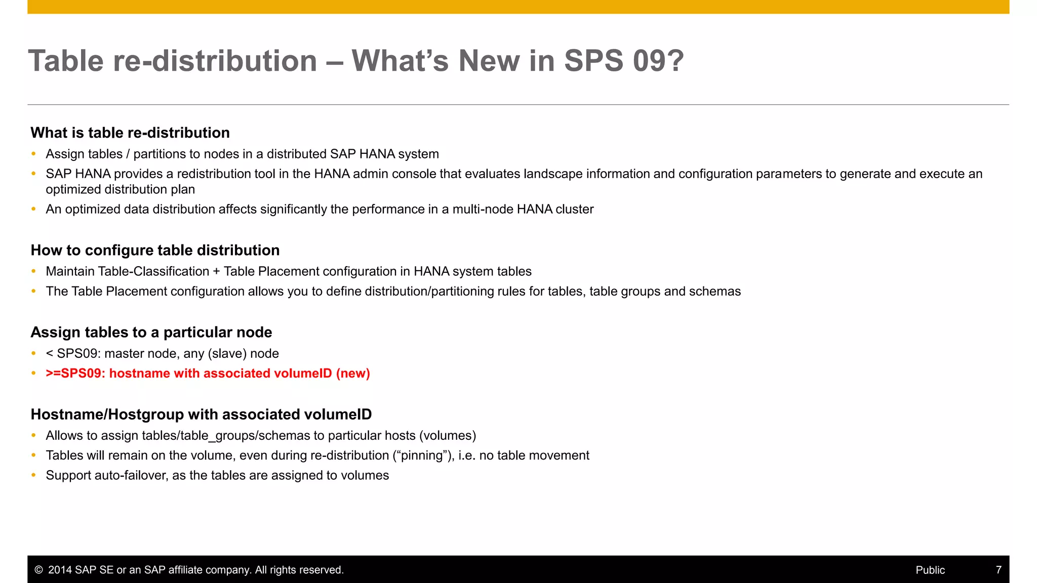 ©2014 SAP SE or an SAP affiliate company. All rights reserved. 
7 
Public 
Table re-distribution – What’s New in SPS 09? 
What is table re-distribution 
Assign tables / partitions to nodes in a distributed SAP HANA system 
SAP HANA provides a redistribution tool in the HANA admin console that evaluates landscape information and configuration parameters to generate and execute an optimized distribution plan 
An optimized data distribution affects significantly the performance in a multi-node HANA cluster 
How to configure table distribution 
Maintain Table-Classification + Table Placement configuration in HANA system tables 
The Table Placement configuration allows you to define distribution/partitioning rules for tables, table groups and schemas 
Assign tables to a particular node 
< SPS09: master node, any (slave) node 
>=SPS09: hostname with associated volumeID (new) 
Hostname/Hostgroup with associated volumeID 
Allows to assign tables/table_groups/schemas to particular hosts (volumes) 
Tables will remain on the volume, even during re-distribution (“pinning”), i.e. no table movement 
Support auto-failover, as the tables are assigned to volumes 
 