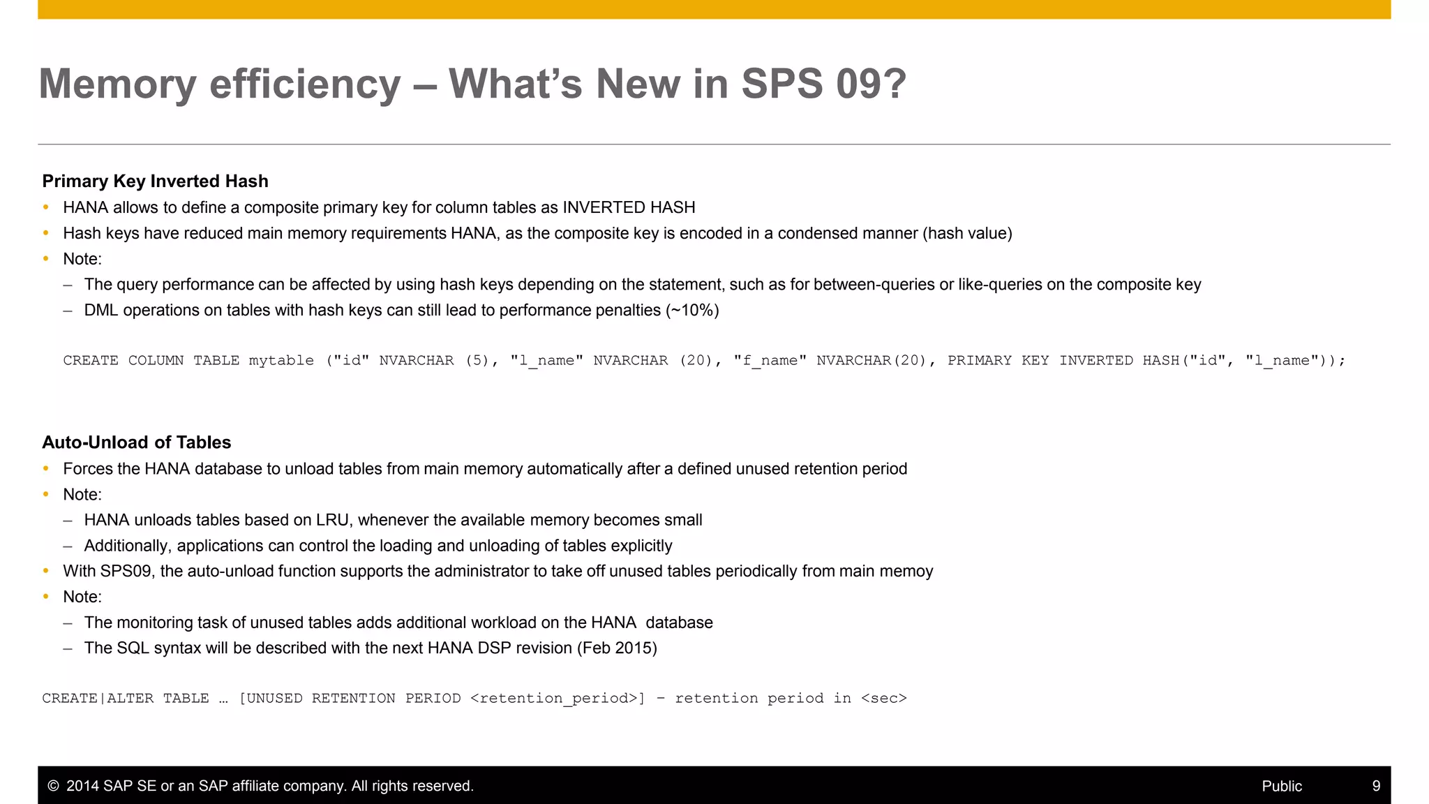 ©2014 SAP SE or an SAP affiliate company. All rights reserved. 
9 
Public 
Memory efficiency – What’s New in SPS 09? 
Primary Key Inverted Hash 
HANA allows to define a composite primary key for column tables as INVERTED HASH 
Hash keys have reduced main memory requirements HANA, as the composite key is encoded in a condensed manner (hash value) 
Note: 
–The query performance can be affected by using hash keys depending on the statement, such as for between-queries or like-queries on the composite key 
–DML operations on tables with hash keys can still lead to performance penalties (~10%) 
CREATE COLUMN TABLE mytable ("id" NVARCHAR (5), "l_name" NVARCHAR (20), "f_name" NVARCHAR(20), PRIMARY KEY INVERTED HASH("id", "l_name")); 
Auto-Unload of Tables 
Forces the HANA database to unload tables from main memory automatically after a defined unused retention period 
Note: 
–HANA unloads tables based on LRU, whenever the available memory becomes small 
–Additionally, applications can control the loading and unloading of tables explicitly 
With SPS09, the auto-unload function supports the administrator to take off unused tables periodically from main memoy 
Note: 
–The monitoring task of unused tables adds additional workload on the HANA database 
–The SQL syntax will be described with the next HANA DSP revision (Feb 2015) 
CREATE|ALTER TABLE … [UNUSED RETENTION PERIOD <retention_period>] – retention period in <sec> 
 