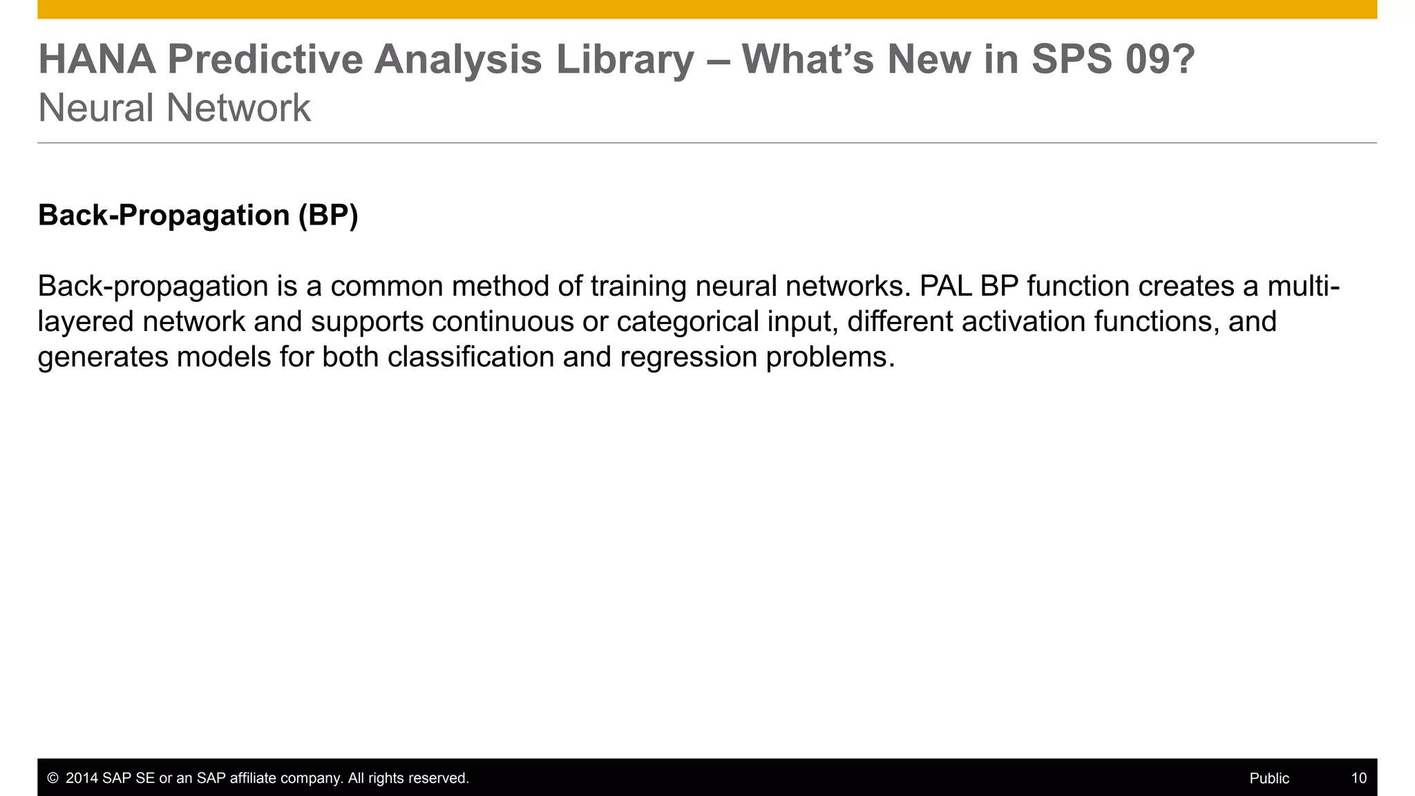 ©2014 SAP SE or an SAP affiliate company. All rights reserved. 
10 
Public 
HANA Predictive Analysis Library – What’s New in SPS 09? Neural Network 
Back-Propagation (BP) 
Back-propagation is a common method of training neural networks. PAL BP function creates a multi- layered network and supports continuous or categorical input, different activation functions, and generates models for both classification and regression problems.  