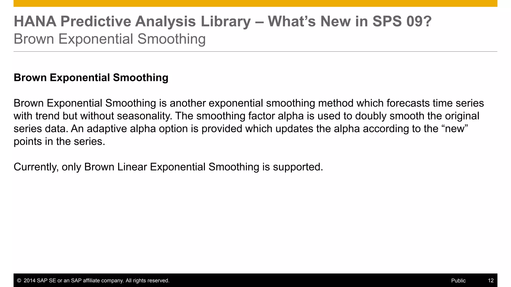 ©2014 SAP SE or an SAP affiliate company. All rights reserved. 
12 
Public 
HANA Predictive Analysis Library – What’s New in SPS 09? Brown Exponential Smoothing 
Brown Exponential Smoothing 
Brown Exponential Smoothing is another exponential smoothing method which forecasts time series with trend but without seasonality. The smoothing factor alpha is used to doubly smooth the original series data. An adaptive alpha option is provided which updates the alpha according to the “new” points in the series. 
Currently, only Brown Linear Exponential Smoothing is supported. 
 
