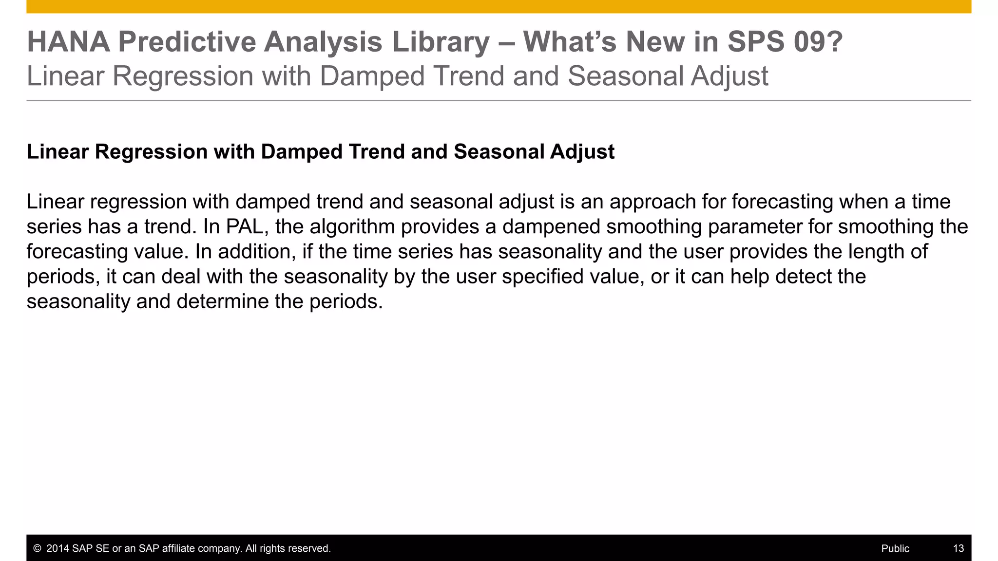 ©2014 SAP SE or an SAP affiliate company. All rights reserved. 
13 
Public 
HANA Predictive Analysis Library – What’s New in SPS 09? Linear Regression with Damped Trend and Seasonal Adjust 
Linear Regression with Damped Trend and Seasonal Adjust 
Linear regression with damped trend and seasonal adjust is an approach for forecasting when a time series has a trend. In PAL, the algorithm provides a dampened smoothing parameter for smoothing the forecasting value. In addition, if the time series has seasonality and the user provides the length of periods, it can deal with the seasonality by the user specified value, or it can help detect the seasonality and determine the periods. 
 