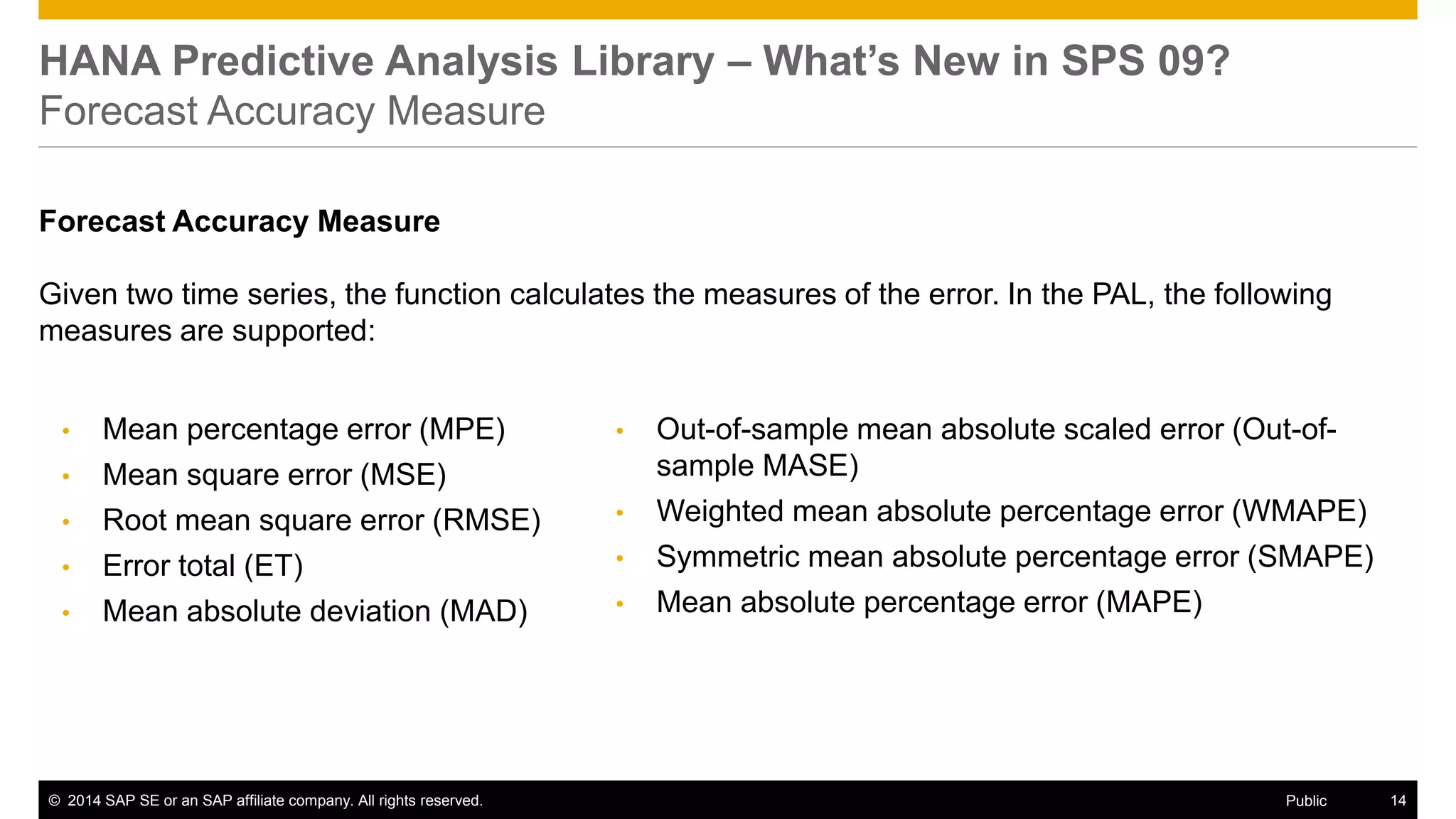 ©2014 SAP SE or an SAP affiliate company. All rights reserved. 
14 
Public 
HANA Predictive Analysis Library – What’s New in SPS 09? Forecast Accuracy Measure 
Forecast Accuracy Measure 
Given two time series, the function calculates the measures of the error. In the PAL, the following measures are supported: 
•Out-of-sample mean absolute scaled error (Out-of- sample MASE) 
•Weighted mean absolute percentage error (WMAPE) 
•Symmetric mean absolute percentage error (SMAPE) 
•Mean absolute percentage error (MAPE) 
•Mean percentage error (MPE) 
•Mean square error (MSE) 
•Root mean square error (RMSE) 
•Error total (ET) 
•Mean absolute deviation (MAD)  
