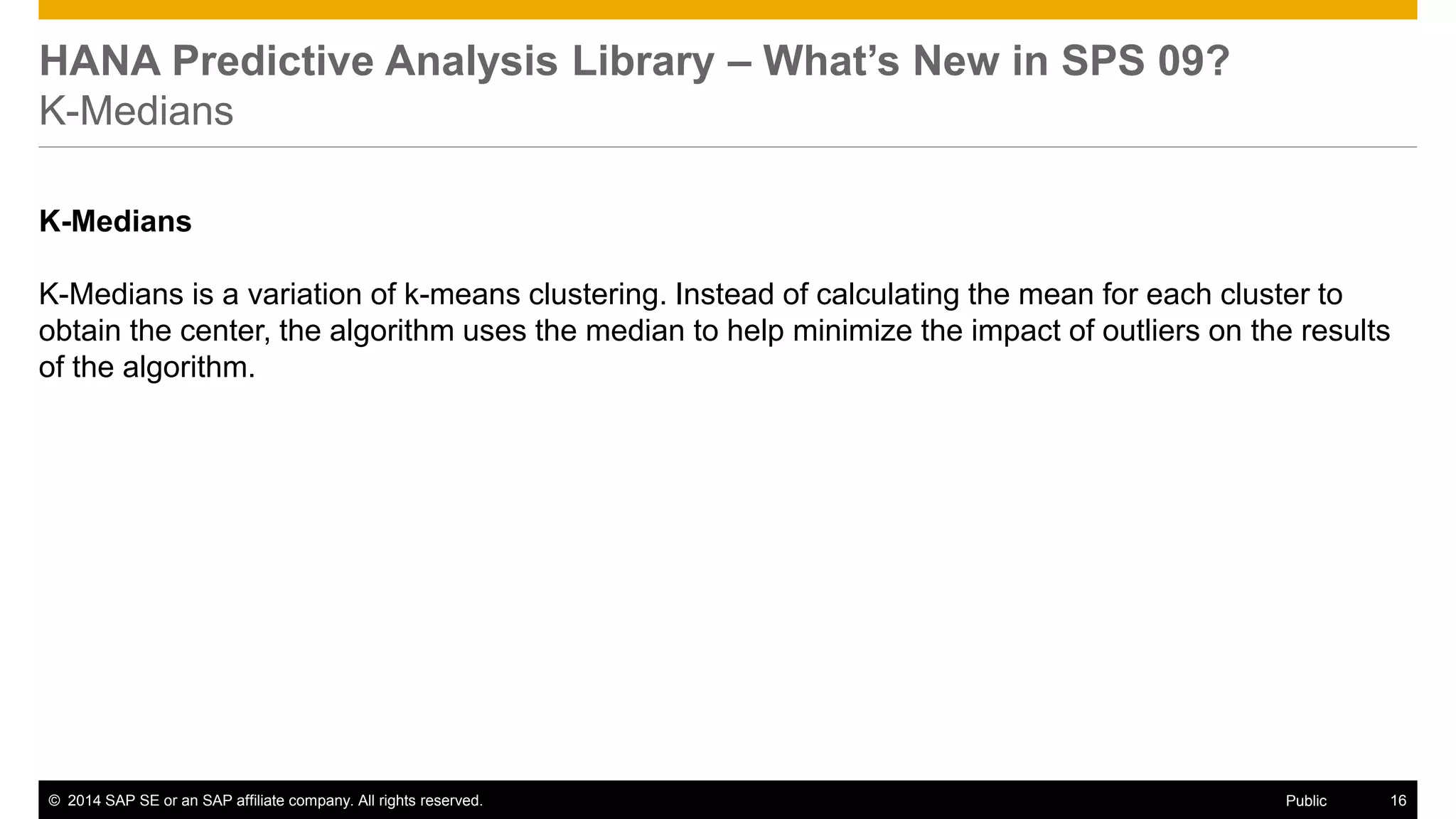 ©2014 SAP SE or an SAP affiliate company. All rights reserved. 
16 
Public 
HANA Predictive Analysis Library – What’s New in SPS 09? K-Medians 
K-Medians 
K-Medians is a variation of k-means clustering. Instead of calculating the mean for each cluster to obtain the center, the algorithm uses the median to help minimize the impact of outliers on the results of the algorithm. 
 