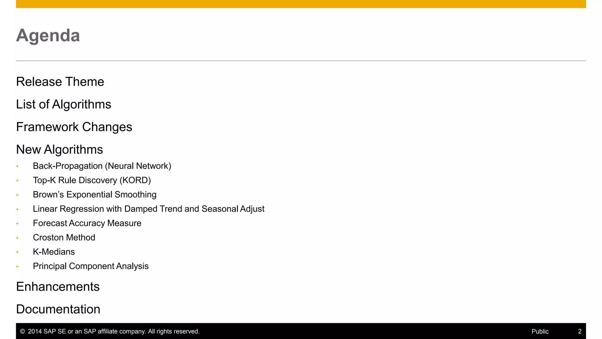 ©2014 SAP SE or an SAP affiliate company. All rights reserved. 
2 
Public 
Agenda 
Release Theme 
List of Algorithms 
Framework Changes 
New Algorithms 
•Back-Propagation (Neural Network) 
•Top-K Rule Discovery (KORD) 
•Brown’s Exponential Smoothing 
•Linear Regression with Damped Trend and Seasonal Adjust 
•Forecast Accuracy Measure 
•Croston Method 
•K-Medians 
•Principal Component Analysis 
Enhancements 
Documentation 
 