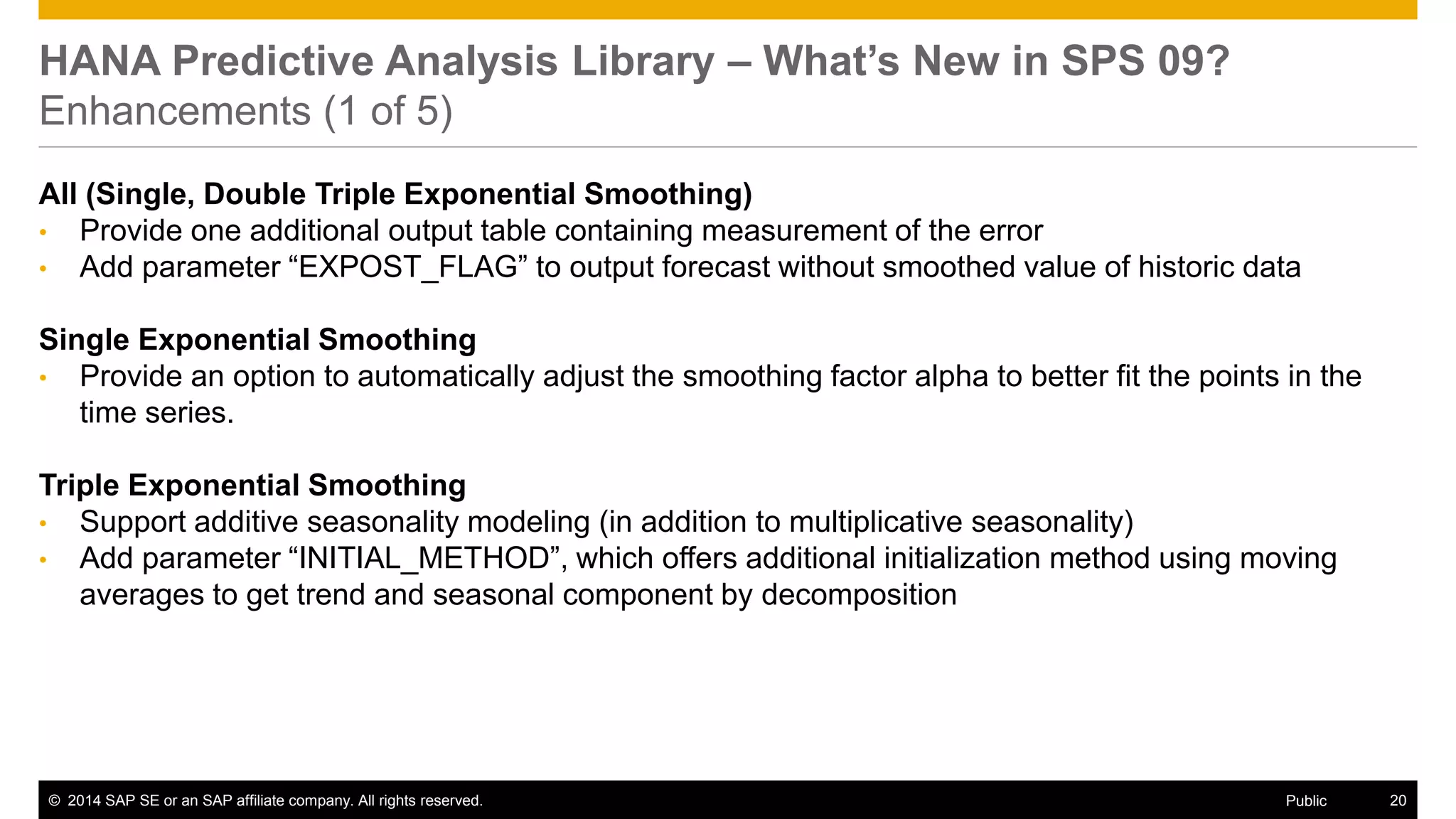 ©2014 SAP SE or an SAP affiliate company. All rights reserved. 
20 
Public 
HANA Predictive Analysis Library – What’s New in SPS 09? Enhancements (1 of 5) 
All (Single, Double Triple Exponential Smoothing) 
•Provide one additional output table containing measurement of the error 
•Add parameter “EXPOST_FLAG” to output forecast without smoothed value of historic data 
Single Exponential Smoothing 
•Provide an option to automatically adjust the smoothing factor alpha to better fit the points in the time series. 
Triple Exponential Smoothing 
•Support additive seasonality modeling (in addition to multiplicative seasonality) 
•Add parameter “INITIAL_METHOD”, which offers additional initialization method using moving averages to get trend and seasonal component by decomposition  