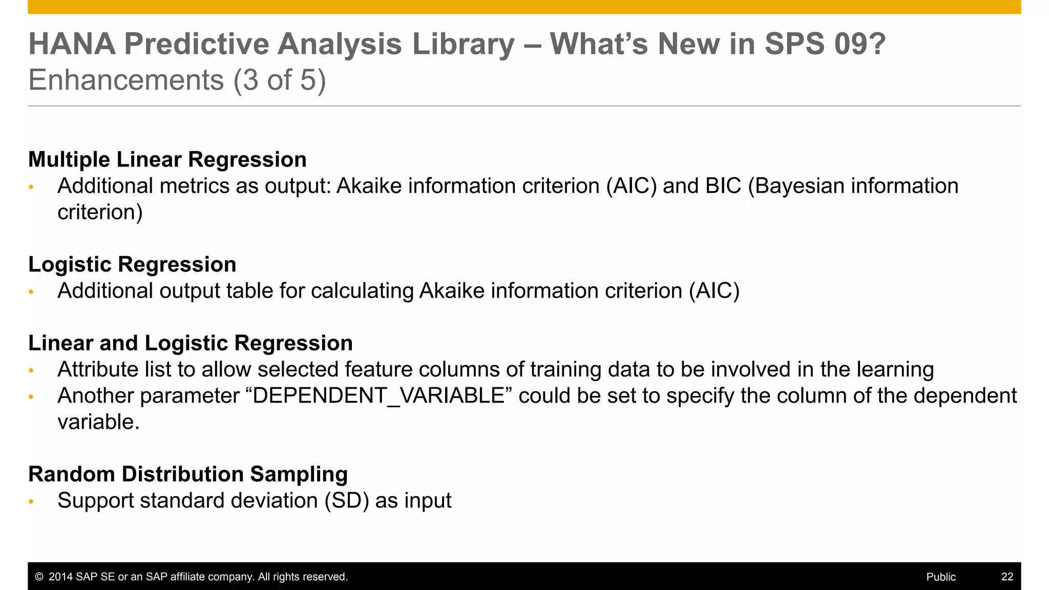 ©2014 SAP SE or an SAP affiliate company. All rights reserved. 
22 
Public 
HANA Predictive Analysis Library – What’s New in SPS 09? Enhancements (3 of 5) 
Multiple Linear Regression 
•Additional metrics as output: Akaike information criterion (AIC) and BIC (Bayesian information criterion) 
Logistic Regression 
•Additional output table for calculating Akaike information criterion (AIC) 
Linear and Logistic Regression 
•Attribute list to allow selected feature columns of training data to be involved in the learning 
•Another parameter “DEPENDENT_VARIABLE” could be set to specify the column of the dependent variable. 
Random Distribution Sampling 
•Support standard deviation (SD) as input 
 
