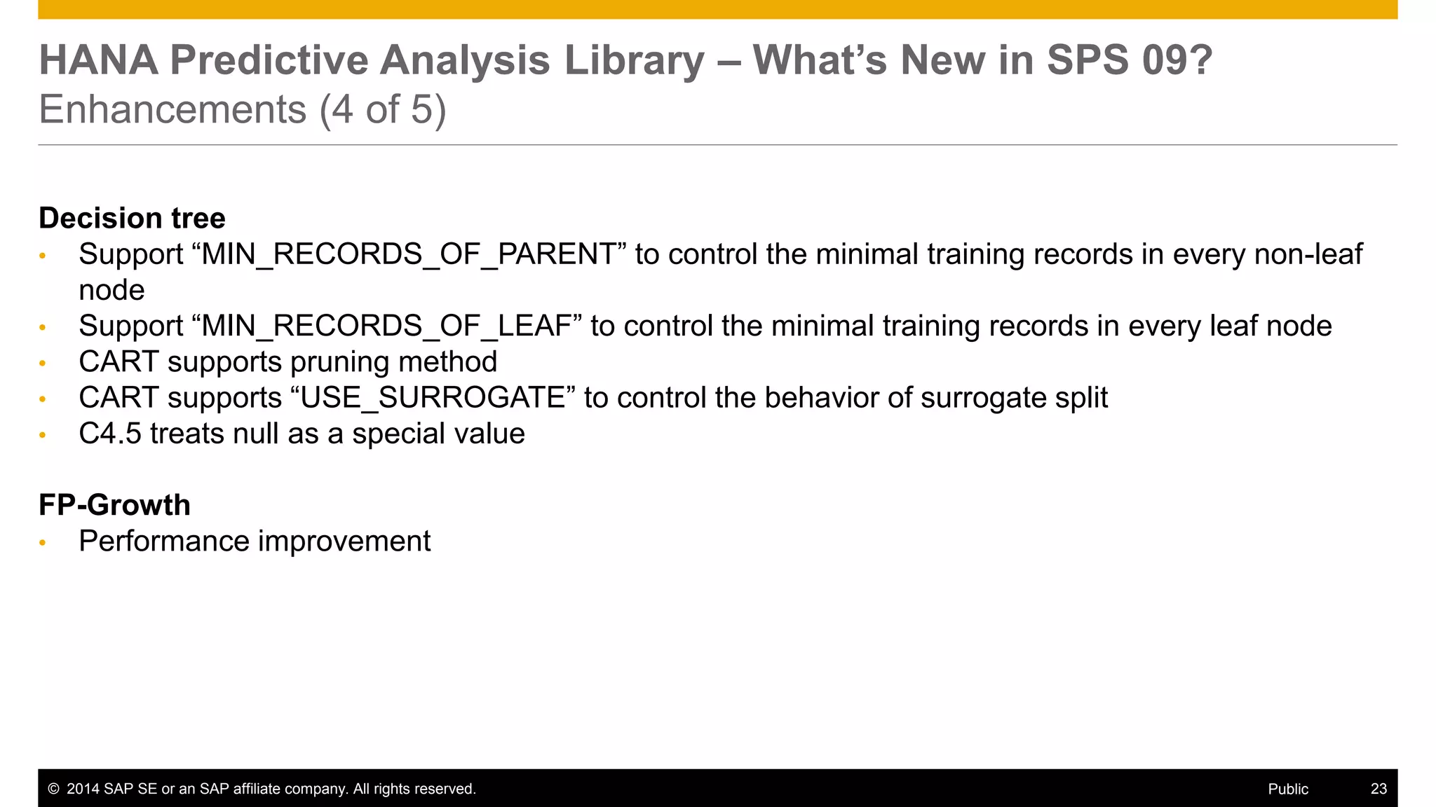 ©2014 SAP SE or an SAP affiliate company. All rights reserved. 
23 
Public 
HANA Predictive Analysis Library – What’s New in SPS 09? Enhancements (4 of 5) 
Decision tree 
•Support “MIN_RECORDS_OF_PARENT” to control the minimal training records in every non-leaf node 
•Support “MIN_RECORDS_OF_LEAF” to control the minimal training records in every leaf node 
•CART supports pruning method 
•CART supports “USE_SURROGATE” to control the behavior of surrogate split 
•C4.5 treats null as a special value 
FP-Growth 
•Performance improvement 
 
