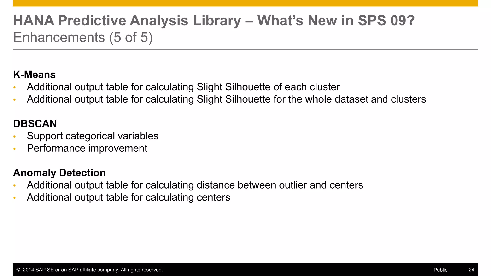 ©2014 SAP SE or an SAP affiliate company. All rights reserved. 
24 
Public 
HANA Predictive Analysis Library – What’s New in SPS 09? Enhancements (5 of 5) 
K-Means 
•Additional output table for calculating Slight Silhouette of each cluster 
•Additional output table for calculating Slight Silhouette for the whole dataset and clusters 
DBSCAN 
•Support categorical variables 
•Performance improvement 
Anomaly Detection 
•Additional output table for calculating distance between outlier and centers 
•Additional output table for calculating centers 
 