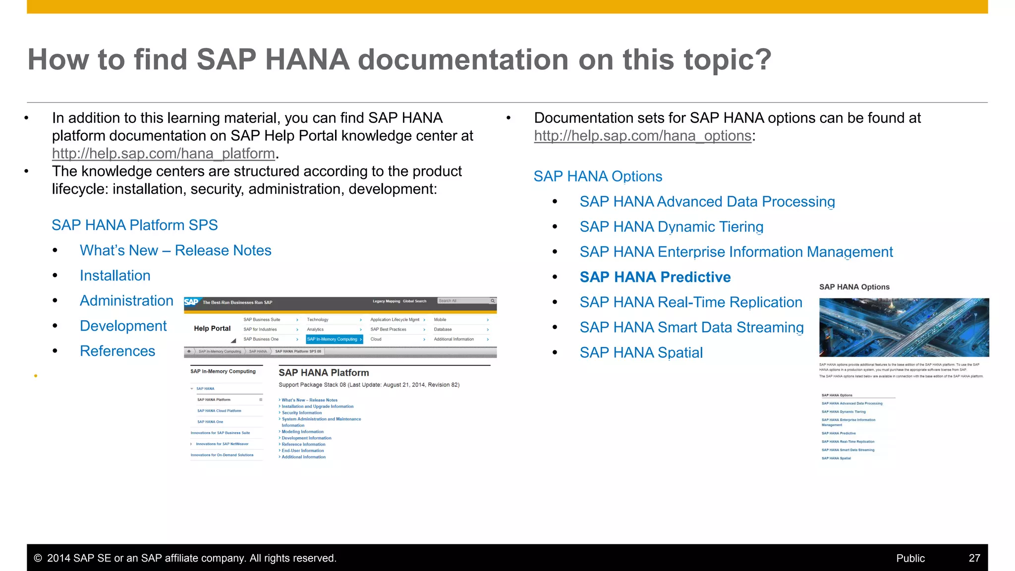 ©2014 SAP SE or an SAP affiliate company. All rights reserved. 
27 
Public 
How to find SAP HANA documentation on this topic? 
•In addition to this learning material, you can find SAP HANA platform documentation on SAP Help Portal knowledge center at http://help.sap.com/hana_platform. 
•The knowledge centers are structured according to the product lifecycle: installation, security, administration, development: 
SAP HANA Options 
SAP HANA Advanced Data Processing 
SAP HANA Dynamic Tiering 
SAP HANA Enterprise Information Management 
SAP HANA Predictive 
SAP HANA Real-Time Replication 
SAP HANA Smart Data Streaming 
SAP HANA Spatial 
•Documentation sets for SAP HANA options can be found at http://help.sap.com/hana_options: 
SAP HANA Platform SPS 
What’s New – Release Notes 
Installation 
Administration 
Development 
References 
•  