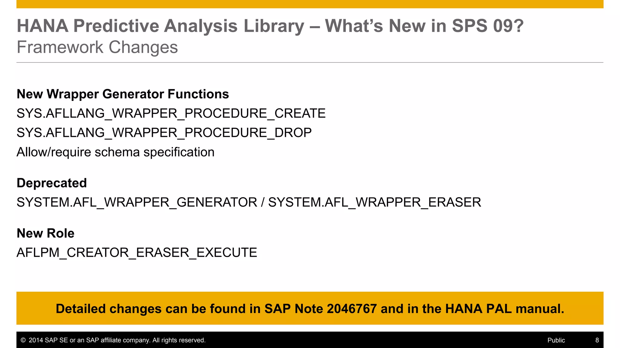 ©2014 SAP SE or an SAP affiliate company. All rights reserved. 
8 
Public 
HANA Predictive Analysis Library – What’s New in SPS 09? Framework Changes 
New Wrapper Generator Functions 
SYS.AFLLANG_WRAPPER_PROCEDURE_CREATE 
SYS.AFLLANG_WRAPPER_PROCEDURE_DROP 
Allow/require schema specification 
Deprecated 
SYSTEM.AFL_WRAPPER_GENERATOR / SYSTEM.AFL_WRAPPER_ERASER 
New Role 
AFLPM_CREATOR_ERASER_EXECUTE 
Detailed changes can be found in SAP Note 2046767 and in the HANA PAL manual.  