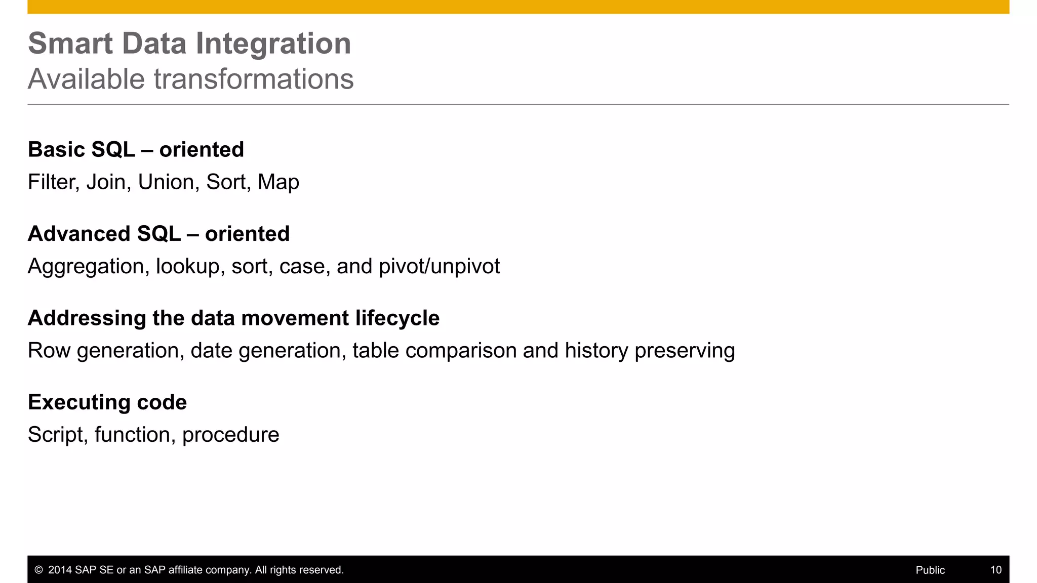 © 2014 SAP SE or an SAP affiliate company. All rights reserved. 10Public
SAP ECC1 adapters
Implements real time push functionality on top of 3rd party DBMS
sources; In addition, it takes into account
 SAP ABAP Transparent, Clustered and Pooled tables
 SAP catalog hierarchy metadata
3rd party DBMS adapters
 For Oracle, MSSQL and DB2
 Real time push
Twitter adapter
 Real time access to Twitter content on hashtags, users, etc.
Built-in real time adapters for common sources
1. Minimum supported version is ECC6; Details on NetWeaver version dependency in PAM
 