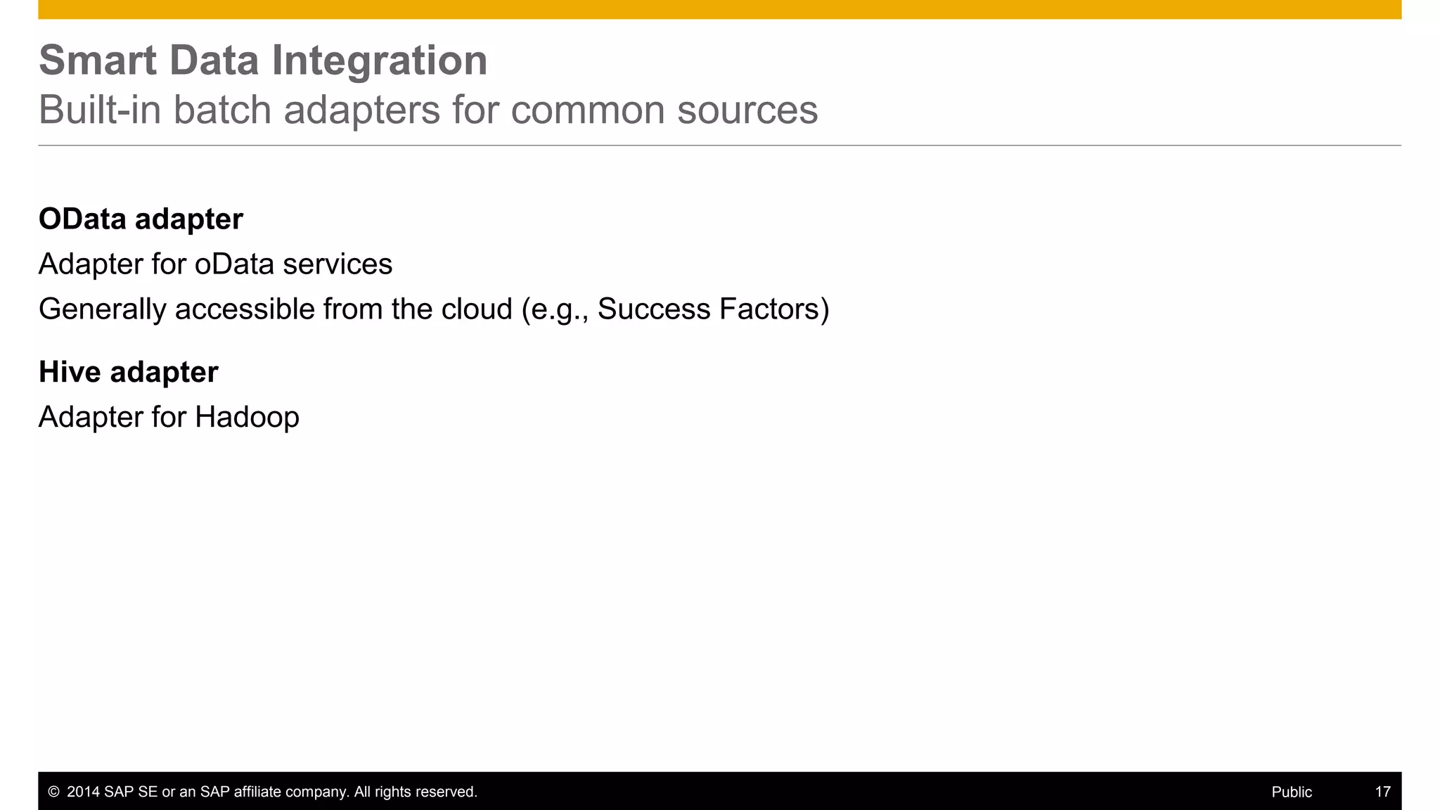 © 2014 SAP SE or an SAP affiliate company. All rights reserved. 17Public
SAP HANA EIM
Available transformations – SDI and SDQ
Basic SQL – oriented
Filter, Join, Union, Sort
Advanced SQL – oriented
Aggregation, lookup, sort, case, and pivot/unpivot
Addressing the data movement lifecycle
Row generation, date generation, table comparison, map, and history preserving
Executing code
Procedure, AFL function
Transformations enriching data
Cleanse
Parse, standardize and enrich person, title, phone, firm, email and address information within a specified input source.
Geocode
Enrich address data with associated latitude and longitude information
 