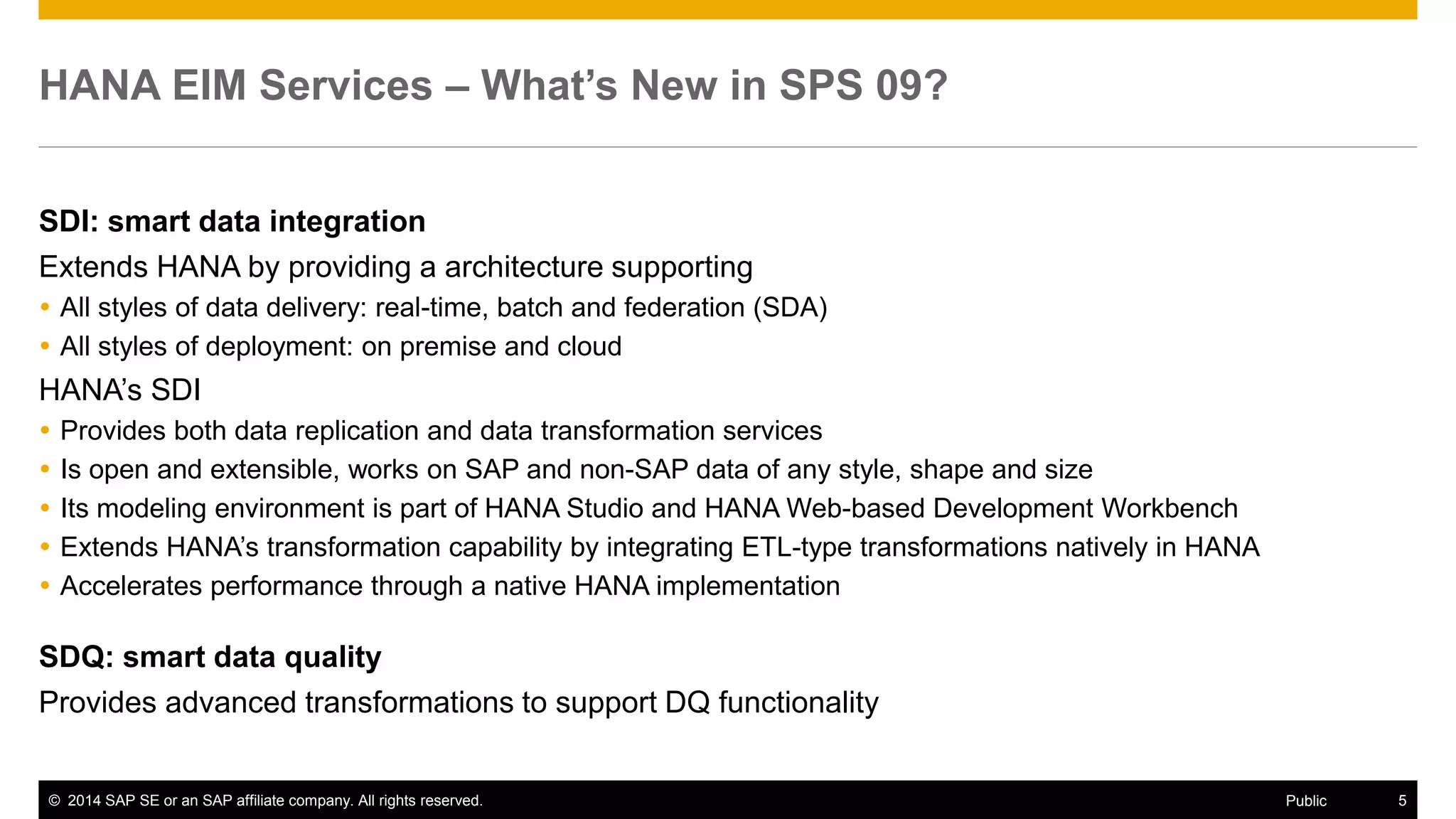 © 2014 SAP SE or an SAP affiliate company. All rights reserved. 5Public
SAP HANA EIM– What’s New in SPS 09?
Extends HANA by providing a architecture supporting
 All styles of data acquisition and delivery: real-time, batch and federation (SDA)
 All styles of deployment: on premise and cloud
SDI : smart data integration
 Provides both data replication and data transformation services
 Is open and extensible, works on SAP and non-SAP data of any style, shape and size
 Its modeling environment is part of HANA Studio and HANA Web-based Development Workbench
 Extends HANA’s transformation capability by integrating ETL-type transformations natively in HANA
 Accelerates performance through a native HANA implementation
SDQ: smart data quality
Provides advanced transformations to support data quality functionality
 