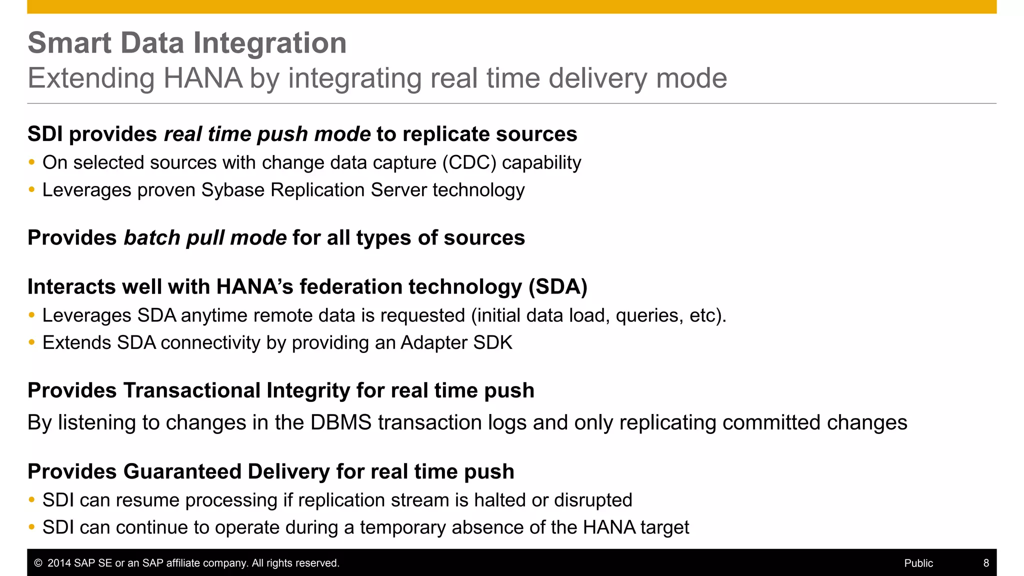 © 2014 SAP SE or an SAP affiliate company. All rights reserved. 8Public
Extending SAP HANA by integrating real time delivery mode
SDI provides real time push mode to replicate sources
 On selected sources with change data capture (CDC) capability
 Leverages proven Sybase Replication Server technology
Provides Transactional Integrity for real time push
By listening to changes in the DBMS transaction logs and only replicating committed changes
Provides batch pull mode for all types of sources
Extends HANA’s federation technology (SDA)
 Can define SDA virtual tables for any remote table read through any SDI adapters
 SDI adapters can access data outside enterprise firewall
Provides Guaranteed Delivery for real time push on ECC and 3rd party databases
 SDI can resume processing if replication stream is halted or disrupted
 SDI can continue to operate during a temporary absence of the HANA target
 