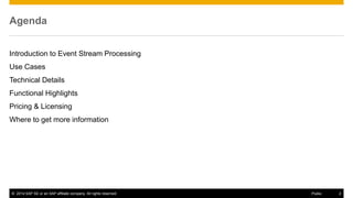 ©2014 SAP SE or an SAP affiliate company. All rights reserved. 
2 
Public 
Agenda 
Introduction to Event Stream Processing 
Use Cases 
Technical Details 
Functional Highlights 
Pricing & Licensing 
Where to get more information 
 