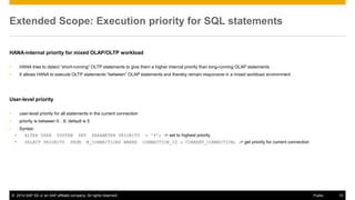 ©2014 SAP SE or an SAP affiliate company. All rights reserved. 
10 
Public 
Extended Scope: Execution priority for SQL statements 
HANA-internal priority for mixed OLAP/OLTP workload 
•HANA tries to detect “short-running” OLTP statements to give them a higher internal priority than long-running OLAP statements 
•It allows HANA to execute OLTP statements “between” OLAP statements and thereby remain responsive in a mixed workload environment 
User-level priority 
•user-level priority for all statements in the current connection 
•priority is between 0…9, default is 5 
•Syntax: 
•ALTER USER SYSTEM SET PARAMETER PRIORITY = '9'; -> set to highest priority 
•SELECT PRIORITY FROM M_CONNECTIONS WHERE CONNECTION_ID = CURRENT_CONNECTION; -> get priority for current connection  