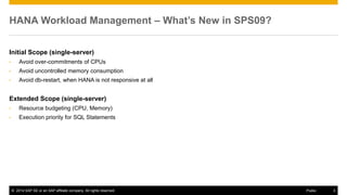 ©2014 SAP SE or an SAP affiliate company. All rights reserved. 
3 
Public 
HANA Workload Management – What’s New in SPS09? 
Initial Scope (single-server) 
•Avoid over-commitments of CPUs 
•Avoid uncontrolled memory consumption 
•Avoid db-restart, when HANA is not responsive at all 
Extended Scope (single-server) 
•Resource budgeting (CPU, Memory) 
•Execution priority for SQL Statements 
 