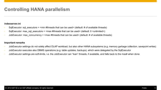 ©2014 SAP SE or an SAP affiliate company. All rights reserved. 
5 
Public 
Controlling HANA parallelism 
indexserver.ini 
•SqlExecutor: sql_executors = <min #threads that can be used> (default: # of available threads) 
•SqlExecutor: max_sql_executors = <max #threads that can be used> (default: 0 <unlimited>) 
•JobExecutor: max_concurrency = <max #threads that can be used> (default: # of available threads) 
Important remarks 
•JobExecutor settings do not solely affect OLAP workload, but also other HANA subsystems (e.g. memory garbage collection, savepoint writes) 
•JobExecutor executes also DBMS operations (e.g. table updates, backups), which were delegated by the SqlExecutor 
•JobExecutor settings are soft-limits, i.e. the JobExecutor can “loan” threads, if available, and falls back to the max# when done 
 
