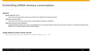 ©2014 SAP SE or an SAP affiliate company. All rights reserved. 
6 
Public 
Controlling HANA memory consumption 
global.ini 
•global_allocation_limit = 
•<max amount of physical memory that can be used by the db (default: 90% of physical memory) 
•statement_memory_limit = 
•<max amount of memory that can be used by a single statement> (default: 0 <unlimited>) 
•statement_memory_limit_threshold = 
•<apply the statement_memory_limit, if the current HANA memory consumption exceeds “statement_memory_limit_threshold %” of the global_allocation_limit> (default: 0%, i.e. statement_memory_limit is always applied) 
Assign statement_memory_limit to a db-user 
•ALTER USER <username> SET PARAMETER STATEMENT MEMORY LIMIT = <gb>  