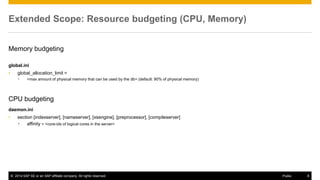 ©2014 SAP SE or an SAP affiliate company. All rights reserved. 
8 
Public 
Extended Scope: Resource budgeting (CPU, Memory) 
Memory budgeting 
global.ini 
•global_allocation_limit = 
•<max amount of physical memory that can be used by the db> (default: 90% of physical memory) 
CPU budgeting 
daemon.ini 
•section [indexserver], [nameserver], [xsengine], [preprocessor], [compileserver] 
•affinity = <core-ids of logical cores in the server> 
 