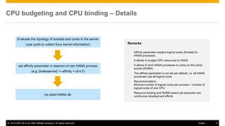 ©2014 SAP SE or an SAP affiliate company. All rights reserved. 
9 
Public 
CPU budgeting and CPU binding – Details 
Evaluate the topology of sockets and cores in the server (use sysfs to collect linux kernel information) 
set affinity parameter in daemon.ini per HANA process 
(e.g. [indexserver] -> affinity = c0-c7) 
(re-)start HANA db 
Remarks 
•Affinity parameter assigns logical cores (threads) to HANA processes 
•It allows to budget CPU resources to HANA 
•It allows to bind HANA processes to cores on the same socket (NUMA) 
•The affinity parameter is not set per default, i.e. all HANA processes use all logical cores 
•Recommendation: Minimal number of logical cores per process = number of logical cores of one CPU 
•Resource binding and NUMA-aware job execution are continuous development efforts  