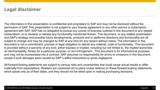 © 2015 SAP SE or an SAP affiliate company. All rights reserved. 28Customer
The information in this presentation is confidential and proprietary to SAP and may not be disclosed without the
permission of SAP. This presentation is not subject to your license agreement or any other service or subscription
agreement with SAP. SAP has no obligation to pursue any course of business outlined in this document or any related
presentation, or to develop or release any functionality mentioned therein. This document, or any related presentation
and SAP's strategy and possible future developments, products and or platforms directions and functionality are all
subject to change and may be changed by SAP at any time for any reason without notice. The information in this
document is not a commitment, promise or legal obligation to deliver any material, code or functionality. This document
is provided without a warranty of any kind, either express or implied, including but not limited to, the implied warranties
of merchantability, fitness for a particular purpose, or non-infringement. This document is for informational purposes
and may not be incorporated into a contract. SAP assumes no responsibility for errors or omissions in this document,
except if such damages were caused by SAP´s willful misconduct or gross negligence.
All forward-looking statements are subject to various risks and uncertainties that could cause actual results to differ
materially from expectations. Readers are cautioned not to place undue reliance on these forward-looking statements,
which speak only as of their dates, and they should not be relied upon in making purchasing decisions.
Legal disclaimer
 