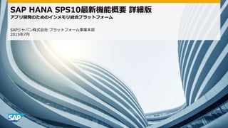 SAP HANA SPS10最新機能概要 詳細版
アプリ開発のためのインメモリ統合プラットフォーム
SAPジャパン株式会社 プラットフォーム事業本部
2015年7月
 