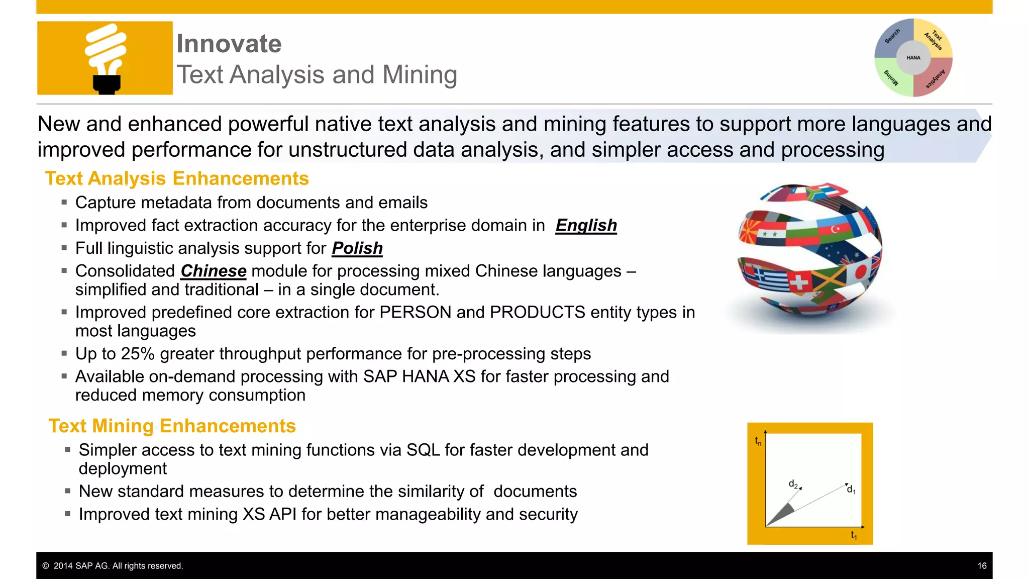 © 2014 SAP AG. All rights reserved. 16
Innovate
Text Analysis and Mining
New and enhanced powerful native text analysis and mining features to support more languages and
improved performance for unstructured data analysis, and simpler access and processing
Text Analysis Enhancements
 Capture metadata from documents and emails
 Improved fact extraction accuracy for the enterprise domain in English
 Full linguistic analysis support for Polish
 Consolidated Chinese module for processing mixed Chinese languages –
simplified and traditional – in a single document.
 Improved predefined core extraction for PERSON and PRODUCTS entity types in
most languages
 Up to 25% greater throughput performance for pre-processing steps
 Available on-demand processing with SAP HANA XS for faster processing and
reduced memory consumption
Text Mining Enhancements
 Simpler access to text mining functions via SQL for faster development and
deployment
 New standard measures to determine the similarity of documents
 Improved text mining XS API for better manageability and security
 