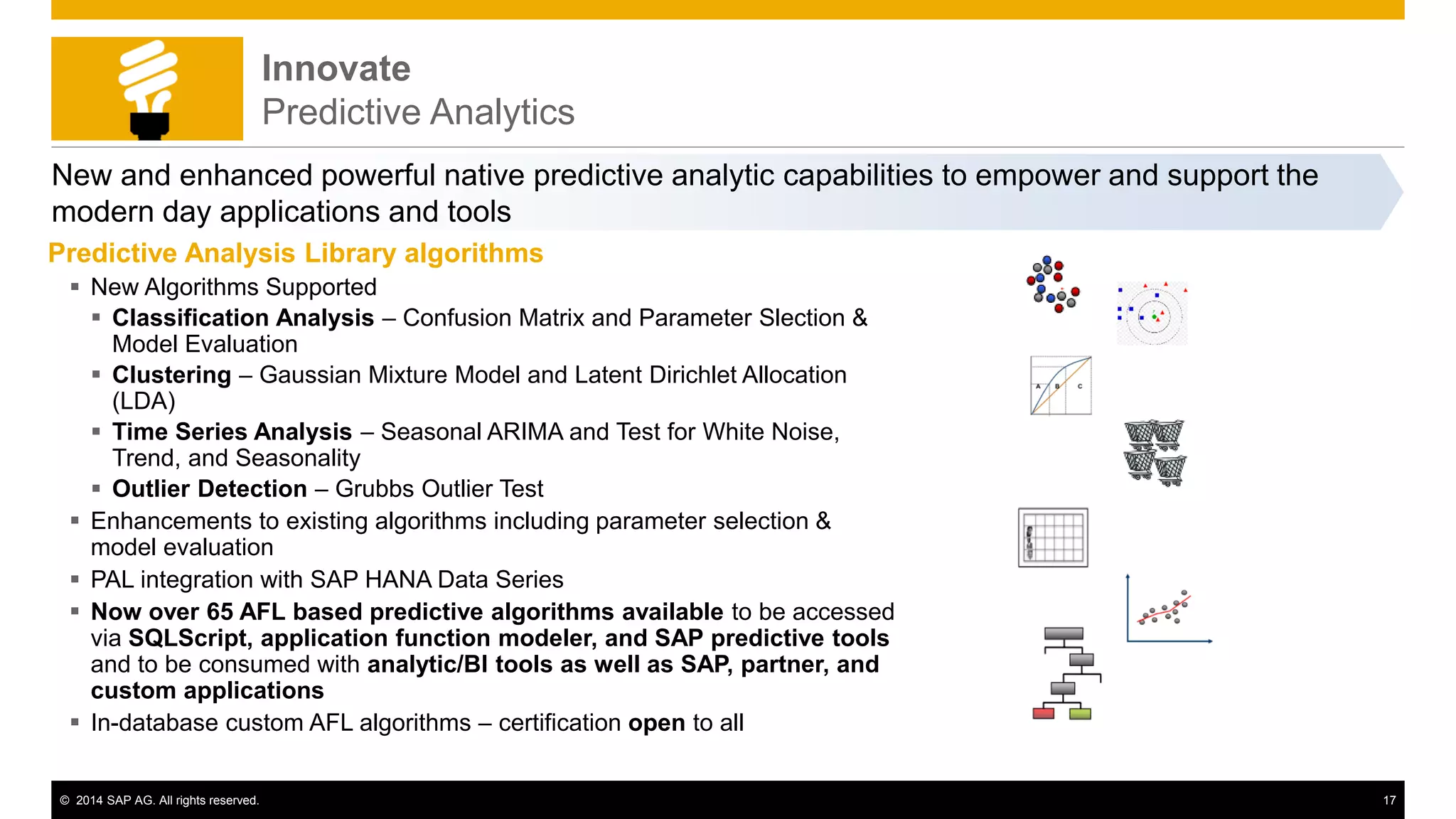 © 2014 SAP AG. All rights reserved. 17
Innovate
Predictive Analytics
New and enhanced powerful native predictive analytic capabilities to empower and support the
modern day applications and tools
Predictive Analysis Library algorithms
 New Algorithms Supported
 Classification Analysis – Confusion Matrix and Parameter Slection &
Model Evaluation
 Clustering – Gaussian Mixture Model and Latent Dirichlet Allocation
(LDA)
 Time Series Analysis – Seasonal ARIMA and Test for White Noise,
Trend, and Seasonality
 Outlier Detection – Grubbs Outlier Test
 Enhancements to existing algorithms including parameter selection &
model evaluation
 PAL integration with SAP HANA Data Series
 Now over 65 AFL based predictive algorithms available to be accessed
via SQLScript, application function modeler, and SAP predictive tools
and to be consumed with analytic/BI tools as well as SAP, partner, and
custom applications
 In-database custom AFL algorithms – certification open to all
 