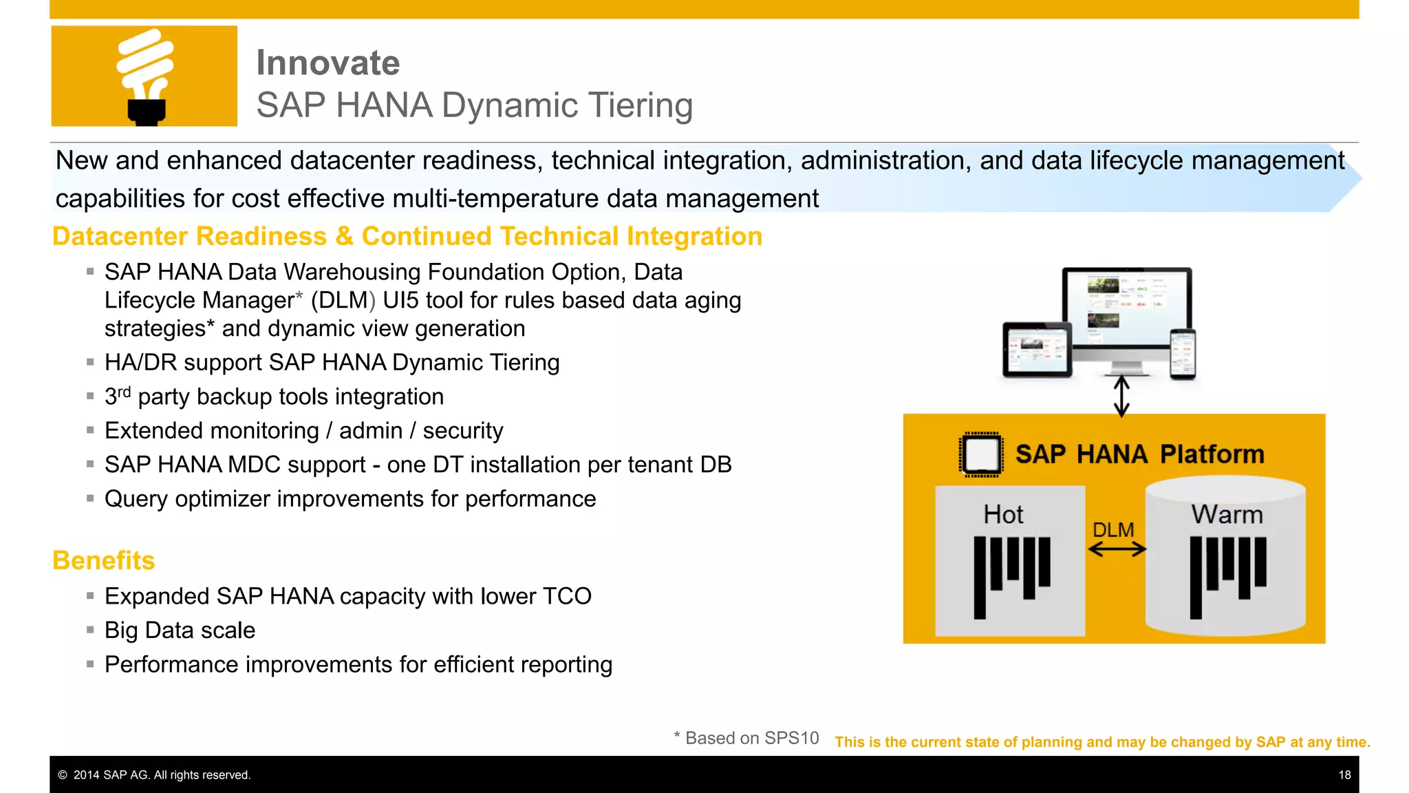 © 2014 SAP AG. All rights reserved. 18
Innovate
SAP HANA Dynamic Tiering
Datacenter Readiness & Continued Technical Integration
 SAP HANA Data Warehousing Foundation Option, Data
Lifecycle Manager* (DLM) UI5 tool for rules based data aging
strategies* and dynamic view generation
 HA/DR support SAP HANA Dynamic Tiering
 3rd party backup tools integration
 Extended monitoring / admin / security
 SAP HANA MDC support - one DT installation per tenant DB
 Query optimizer improvements for performance
Benefits
 Expanded SAP HANA capacity with lower TCO
 Big Data scale
 Performance improvements for efficient reporting
New and enhanced datacenter readiness, technical integration, administration, and data lifecycle management
capabilities for cost effective multi-temperature data management
This is the current state of planning and may be changed by SAP at any time.* Based on SPS10
 