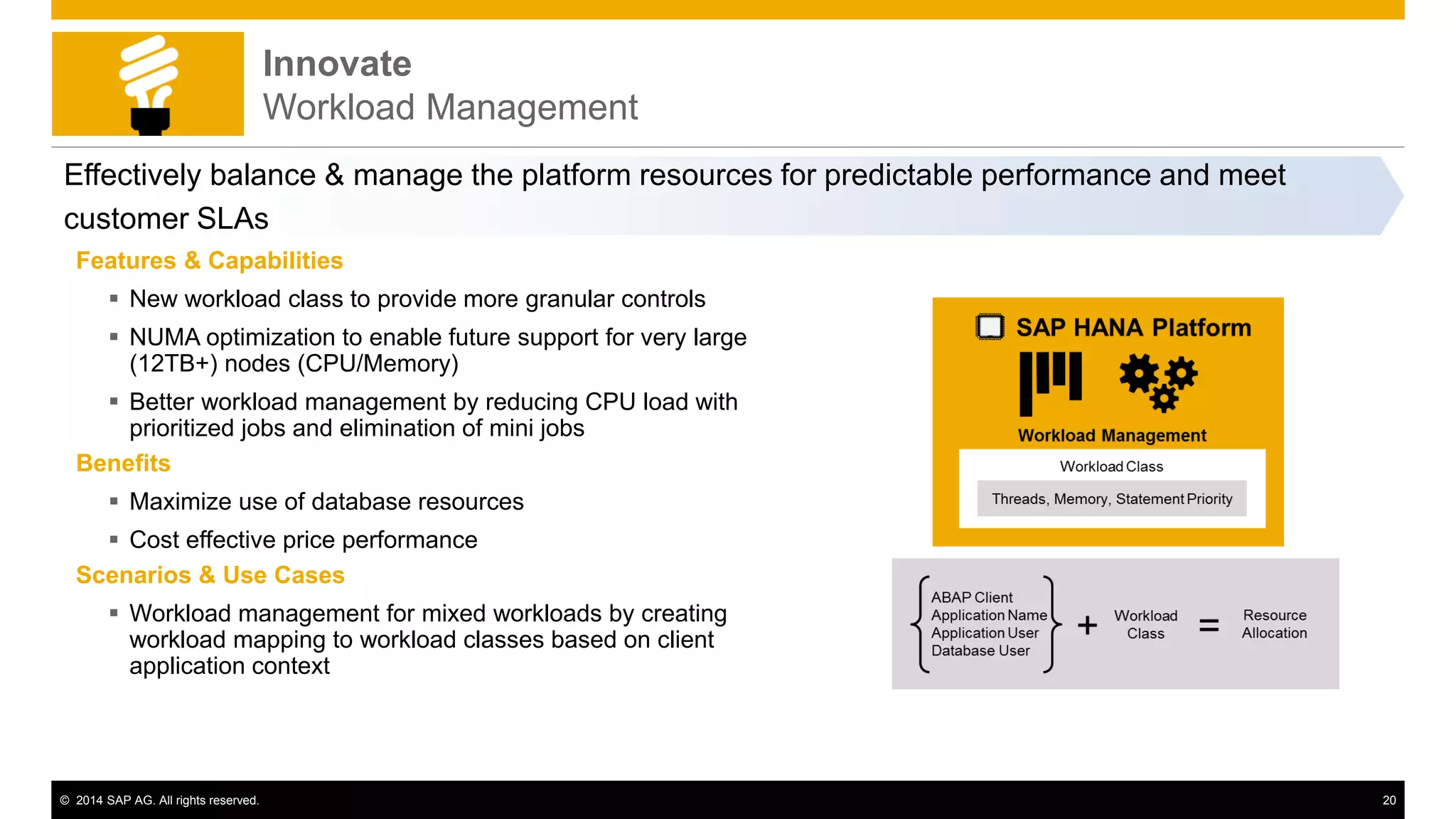 © 2014 SAP AG. All rights reserved. 20
Innovate
Workload Management
Effectively balance & manage the platform resources for predictable performance and meet
customer SLAs
Features & Capabilities
 New workload class to provide more granular controls
 NUMA optimization to enable future support for very large
(12TB+) nodes (CPU/Memory)
 Better workload management by reducing CPU load with
prioritized jobs and elimination of mini jobs
Benefits
 Maximize use of database resources
 Cost effective price performance
Scenarios & Use Cases
 Workload management for mixed workloads by creating
workload mapping to workload classes based on client
application context
 
