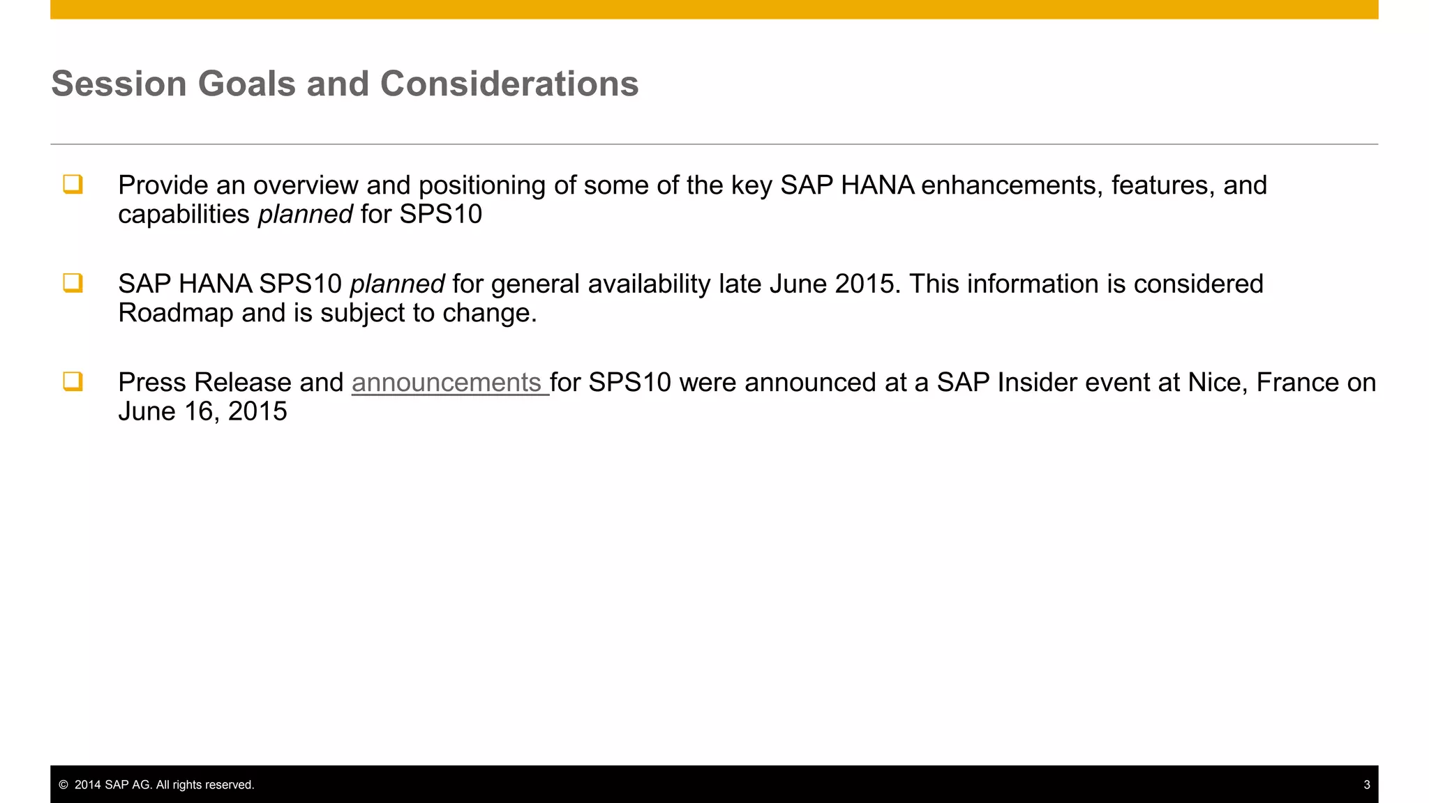 © 2014 SAP AG. All rights reserved. 3
Session Goals and Considerations
 Provide an overview and positioning of some of the key SAP HANA enhancements, features, and
capabilities planned for SPS10
 SAP HANA SPS10 planned for general availability late June 2015. This information is considered
Roadmap and is subject to change.
 Press Release and announcements for SPS10 were announced at a SAP Insider event at Nice, France on
June 16, 2015
 