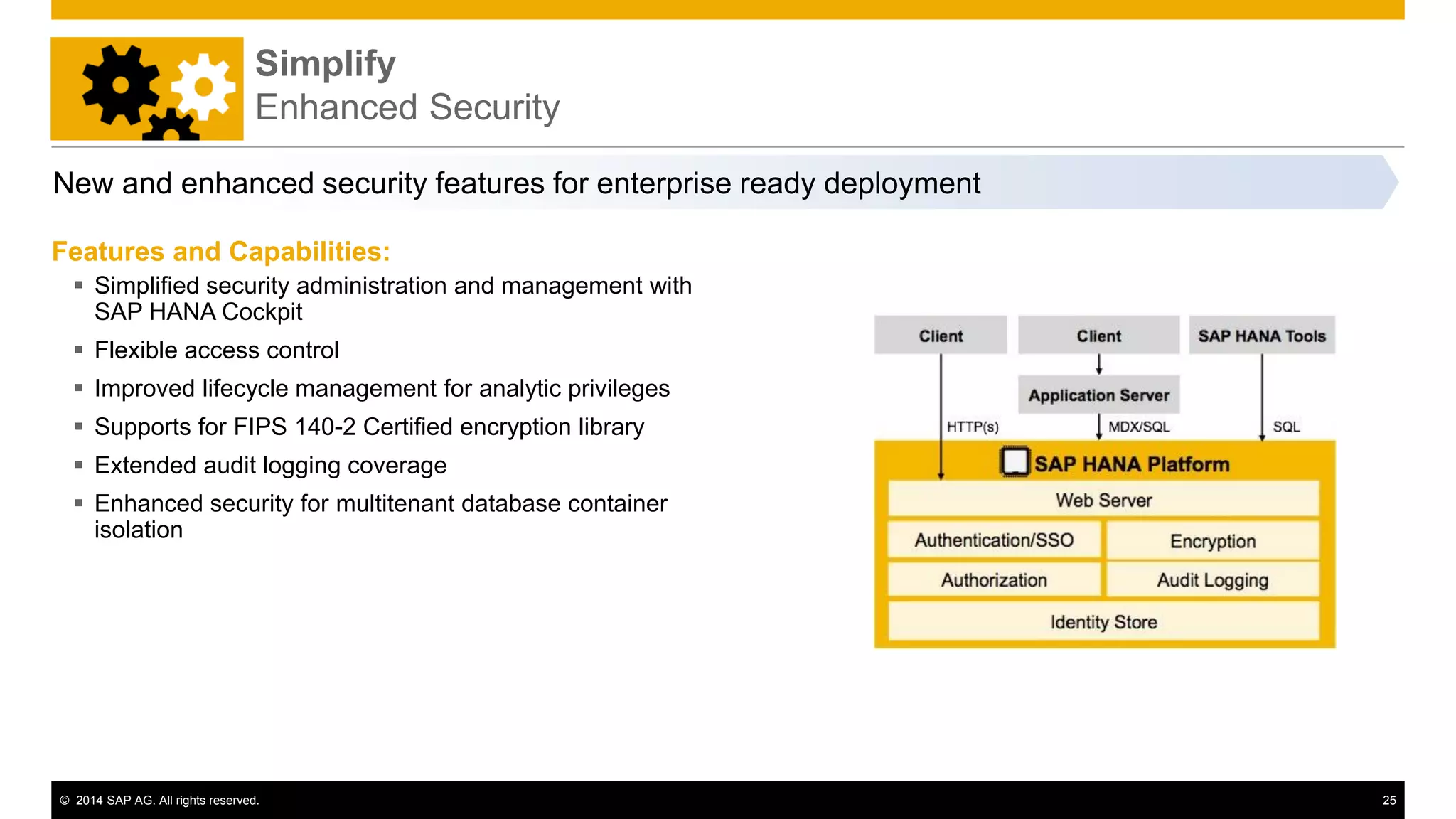 © 2014 SAP AG. All rights reserved. 25
New and enhanced security features for enterprise ready deployment
Features and Capabilities:
 Simplified security administration and management with
SAP HANA Cockpit
 Flexible access control
 Improved lifecycle management for analytic privileges
 Supports for FIPS 140-2 Certified encryption library
 Extended audit logging coverage
 Enhanced security for multitenant database container
isolation
Simplify
Enhanced Security
 