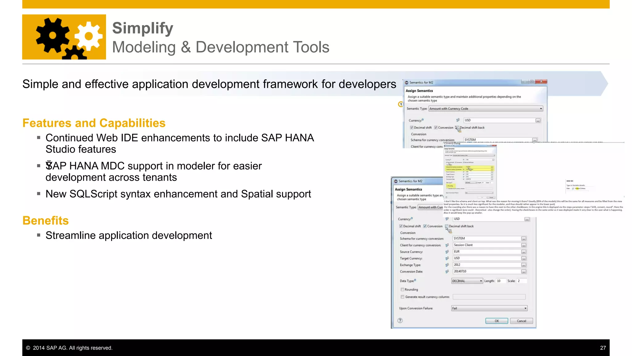 © 2014 SAP AG. All rights reserved. 27
Simplify
Modeling & Development Tools
Features and Capabilities
 Continued Web IDE enhancements to include SAP HANA
Studio features
 ŸŸSAP HANA MDC support in modeler for easier
development across tenants
 New SQLScript syntax enhancement and Spatial support
Benefits
 Streamline application development
Simple and effective application development framework for developers
 
