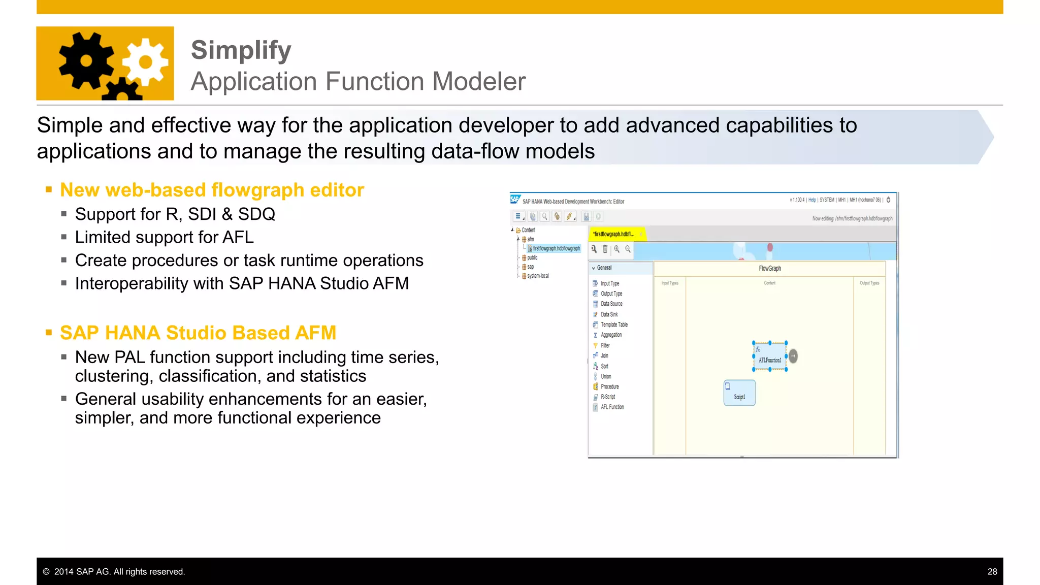 © 2014 SAP AG. All rights reserved. 28
Simplify
Application Function Modeler
Simple and effective way for the application developer to add advanced capabilities to
applications and to manage the resulting data-flow models
 New web-based flowgraph editor
 Support for R, SDI & SDQ
 Limited support for AFL
 Create procedures or task runtime operations
 Interoperability with SAP HANA Studio AFM
 SAP HANA Studio Based AFM
 New PAL function support including time series,
clustering, classification, and statistics
 General usability enhancements for an easier,
simpler, and more functional experience
 