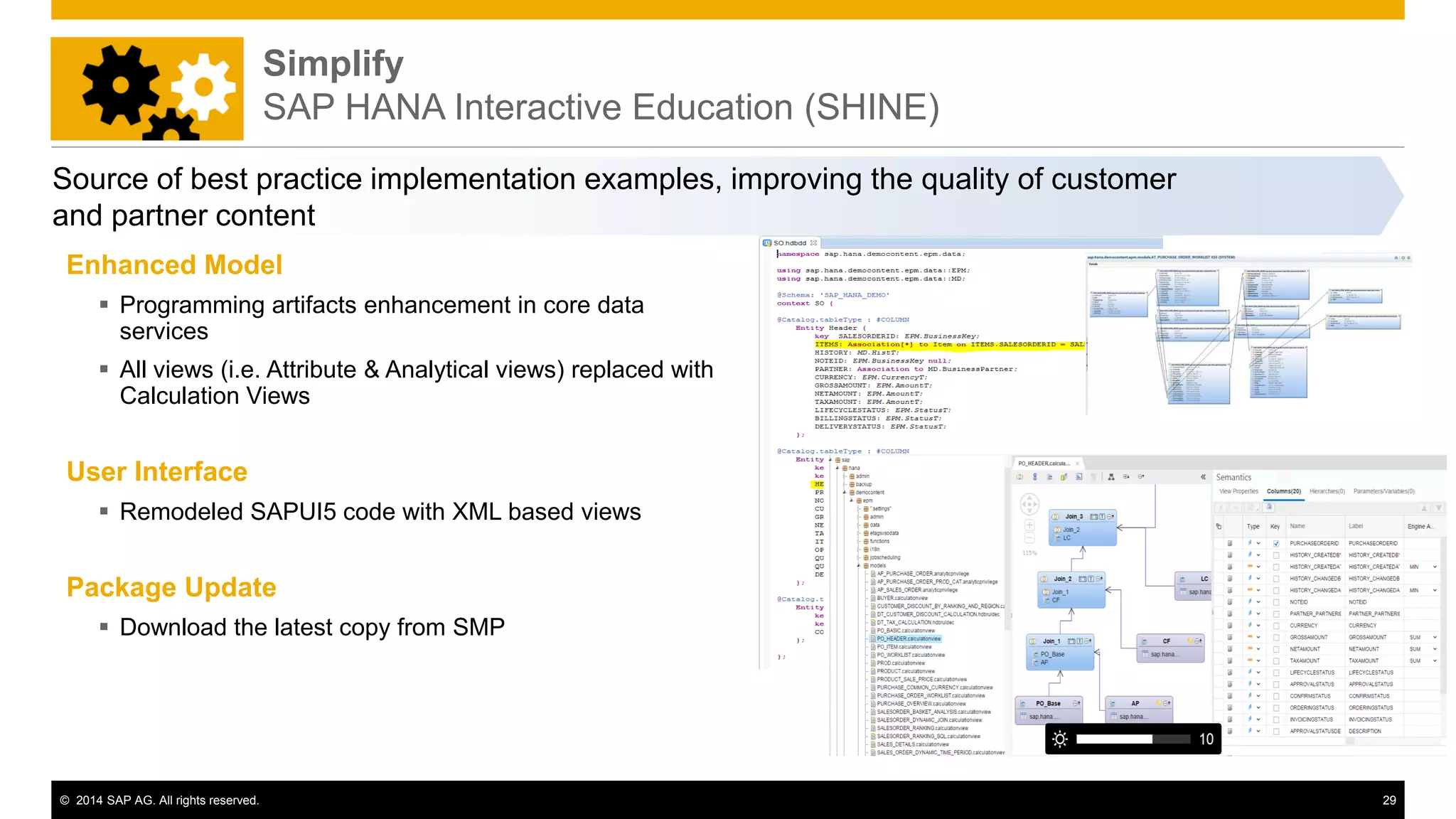 © 2014 SAP AG. All rights reserved. 29
Source of best practice implementation examples, improving the quality of customer
and partner content
Enhanced Model
 Programming artifacts enhancement in core data
services
 All views (i.e. Attribute & Analytical views) replaced with
Calculation Views
User Interface
 Remodeled SAPUI5 code with XML based views
Package Update
 Download the latest copy from SMP
Simplify
SAP HANA Interactive Education (SHINE)
 