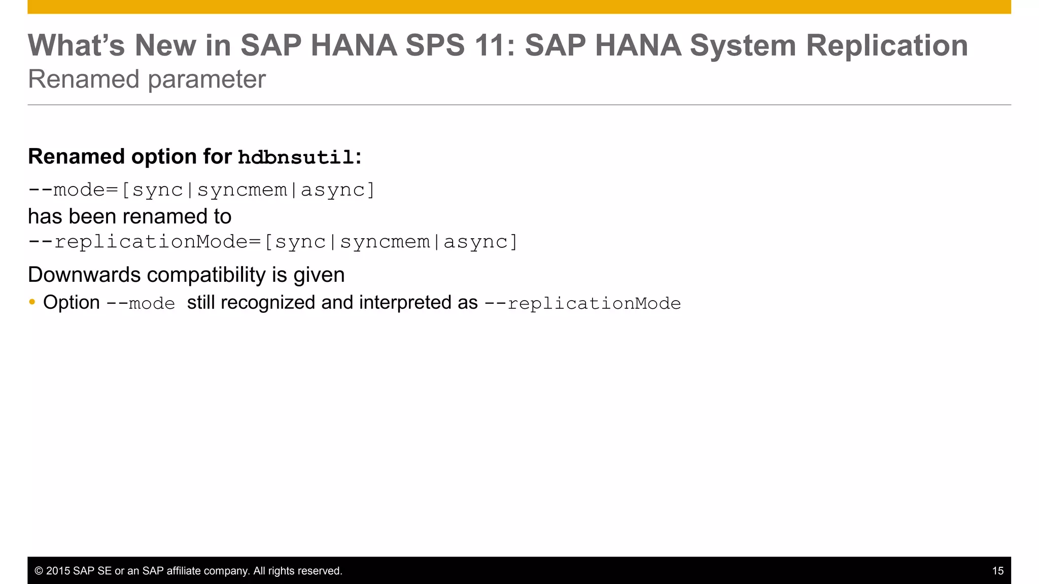 © 2015 SAP SE or an SAP affiliate company. All rights reserved. 15Confidential
What’s New in SAP HANA SPS 11: SAP HANA System Replication
Renamed parameter
Renamed option for hdbnsutil:
--mode=[sync|syncmem|async]
has been renamed to
--replicationMode=[sync|syncmem|async]
Downwards compatibility is given
 Option --mode still recognized and interpreted as --replicationMode
 