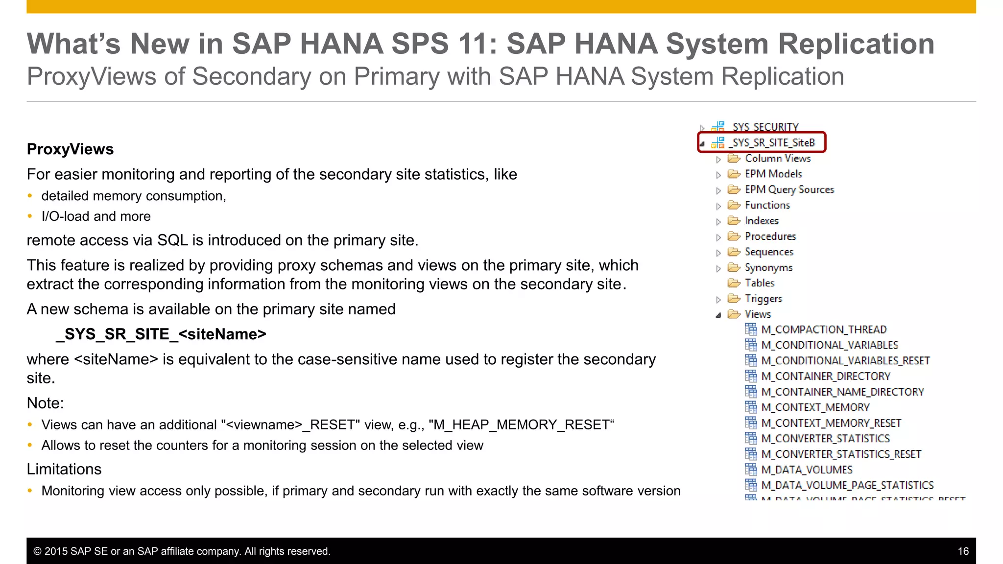 © 2015 SAP SE or an SAP affiliate company. All rights reserved. 16Confidential
What’s New in SAP HANA SPS 11: SAP HANA System Replication
ProxyViews of Secondary on Primary with SAP HANA System Replication
ProxyViews
For easier monitoring and reporting of the secondary site statistics, like
 detailed memory consumption,
 I/O-load and more
remote access via SQL is introduced on the primary site.
This feature is realized by providing proxy schemas and views on the primary site, which
extract the corresponding information from the monitoring views on the secondary site.
A new schema is available on the primary site named
_SYS_SR_SITE_<siteName>
where <siteName> is equivalent to the case-sensitive name used to register the secondary
site.
Note:
 Views can have an additional "<viewname>_RESET" view, e.g., "M_HEAP_MEMORY_RESET“
 Allows to reset the counters for a monitoring session on the selected view
Limitations
 Monitoring view access only possible, if primary and secondary run with exactly the same software version
 