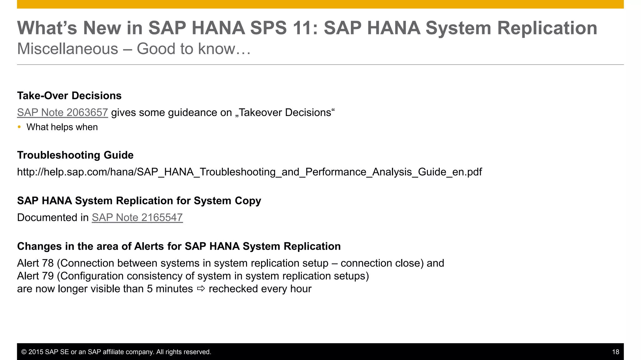 © 2015 SAP SE or an SAP affiliate company. All rights reserved. 18Confidential
What’s New in SAP HANA SPS 11: SAP HANA System Replication
Miscellaneous – Good to know…
Take-Over Decisions
SAP Note 2063657 gives some guideance on „Takeover Decisions“
 What helps when
Troubleshooting Guide
http://help.sap.com/hana/SAP_HANA_Troubleshooting_and_Performance_Analysis_Guide_en.pdf
SAP HANA System Replication for System Copy
Documented in SAP Note 2165547
Changes in the area of Alerts for SAP HANA System Replication
Alert 78 (Connection between systems in system replication setup – connection close) and
Alert 79 (Configuration consistency of system in system replication setups)
are now longer visible than 5 minutes  rechecked every hour
 