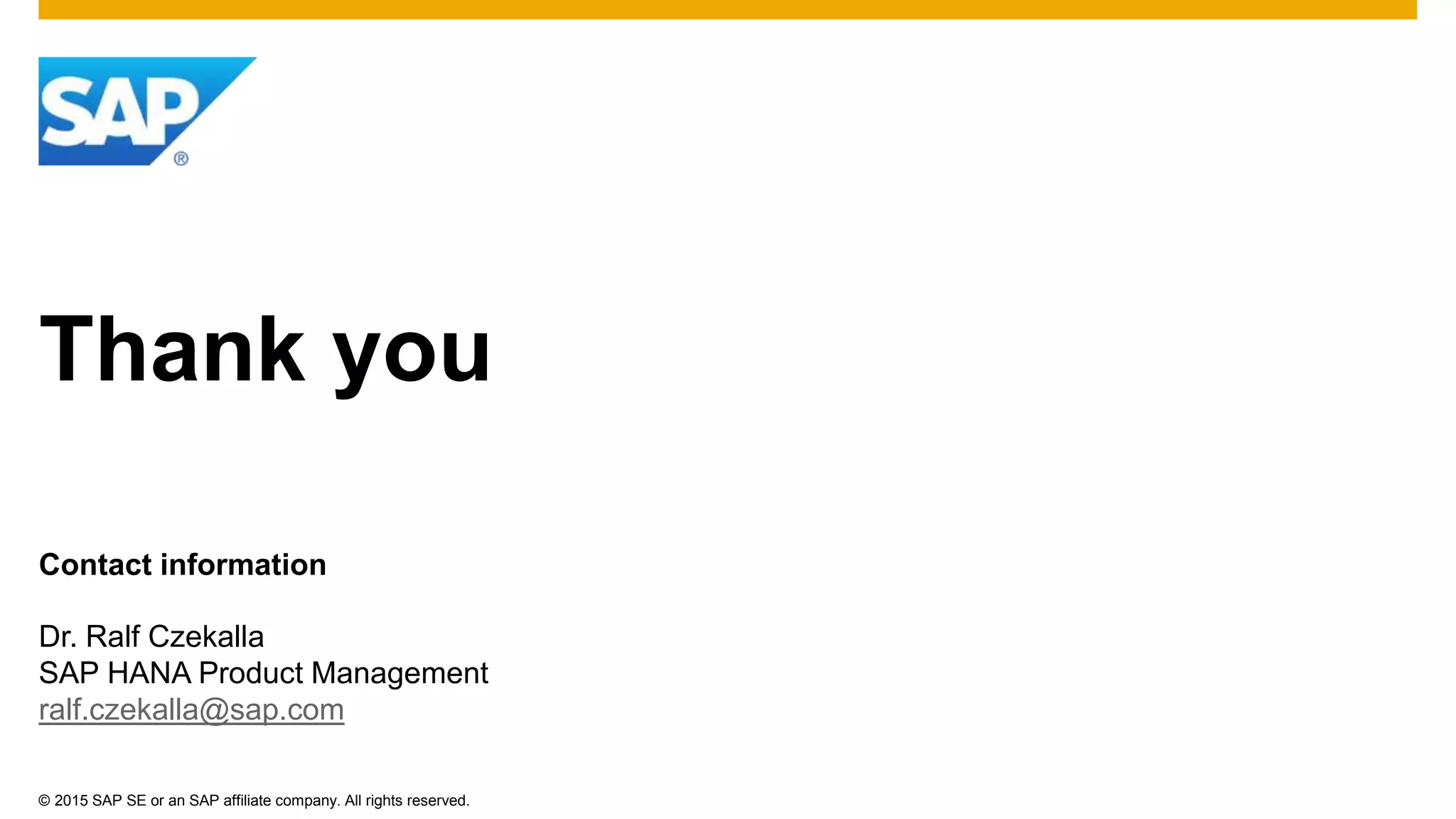 © 2015 SAP SE or an SAP affiliate company. All rights reserved.
Thank you
Contact information
Dr. Ralf Czekalla
SAP HANA Product Management
ralf.czekalla@sap.com
 