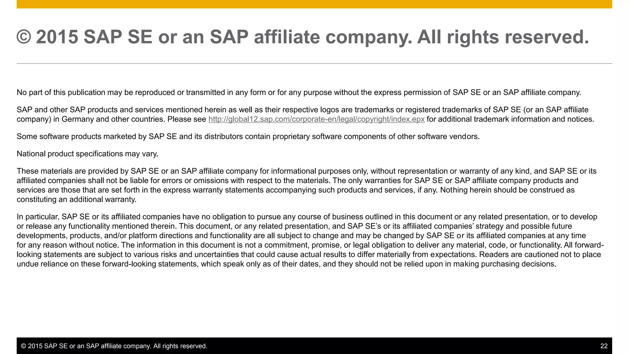 © 2015 SAP SE or an SAP affiliate company. All rights reserved. 22Confidential
© 2015 SAP SE or an SAP affiliate company. All rights reserved.
No part of this publication may be reproduced or transmitted in any form or for any purpose without the express permission of SAP SE or an SAP affiliate company.
SAP and other SAP products and services mentioned herein as well as their respective logos are trademarks or registered trademarks of SAP SE (or an SAP affiliate
company) in Germany and other countries. Please see http://global12.sap.com/corporate-en/legal/copyright/index.epx for additional trademark information and notices.
Some software products marketed by SAP SE and its distributors contain proprietary software components of other software vendors.
National product specifications may vary.
These materials are provided by SAP SE or an SAP affiliate company for informational purposes only, without representation or warranty of any kind, and SAP SE or its
affiliated companies shall not be liable for errors or omissions with respect to the materials. The only warranties for SAP SE or SAP affiliate company products and
services are those that are set forth in the express warranty statements accompanying such products and services, if any. Nothing herein should be construed as
constituting an additional warranty.
In particular, SAP SE or its affiliated companies have no obligation to pursue any course of business outlined in this document or any related presentation, or to develop
or release any functionality mentioned therein. This document, or any related presentation, and SAP SE’s or its affiliated companies’ strategy and possible future
developments, products, and/or platform directions and functionality are all subject to change and may be changed by SAP SE or its affiliated companies at any time
for any reason without notice. The information in this document is not a commitment, promise, or legal obligation to deliver any material, code, or functionality. All forward-
looking statements are subject to various risks and uncertainties that could cause actual results to differ materially from expectations. Readers are cautioned not to place
undue reliance on these forward-looking statements, which speak only as of their dates, and they should not be relied upon in making purchasing decisions.
 
