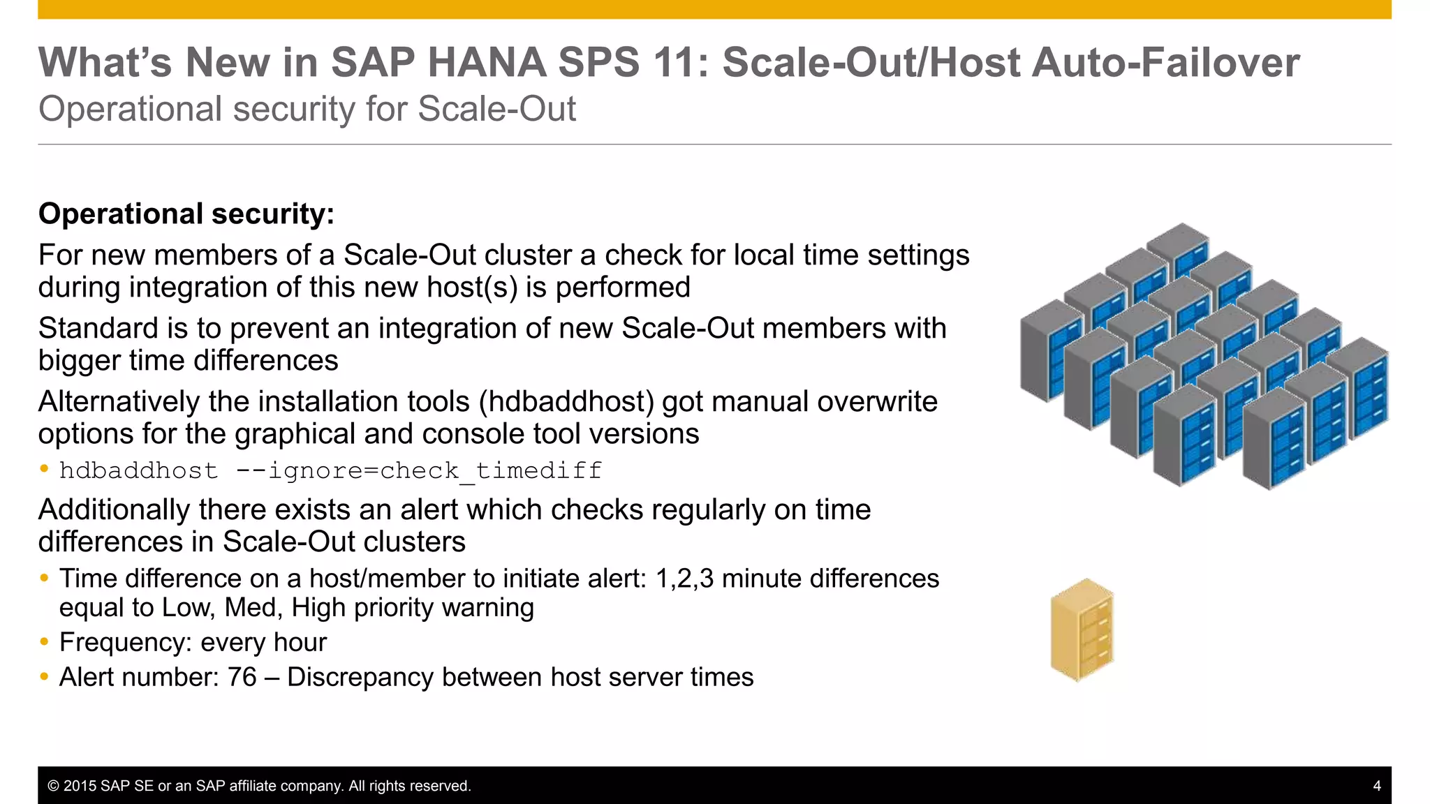 © 2015 SAP SE or an SAP affiliate company. All rights reserved. 4Confidential
What’s New in SAP HANA SPS 11: Scale-Out/Host Auto-Failover
Operational security for Scale-Out
Operational security:
For new members of a Scale-Out cluster a check for local time settings
during integration of this new host(s) is performed
Standard is to prevent an integration of new Scale-Out members with
bigger time differences
Alternatively the installation tools (hdbaddhost) got manual overwrite
options for the graphical and console tool versions
 hdbaddhost --ignore=check_timediff
Additionally there exists an alert which checks regularly on time
differences in Scale-Out clusters
 Time difference on a host/member to initiate alert: 1,2,3 minute differences
equal to Low, Med, High priority warning
 Frequency: every hour
 Alert number: 76 – Discrepancy between host server times
 