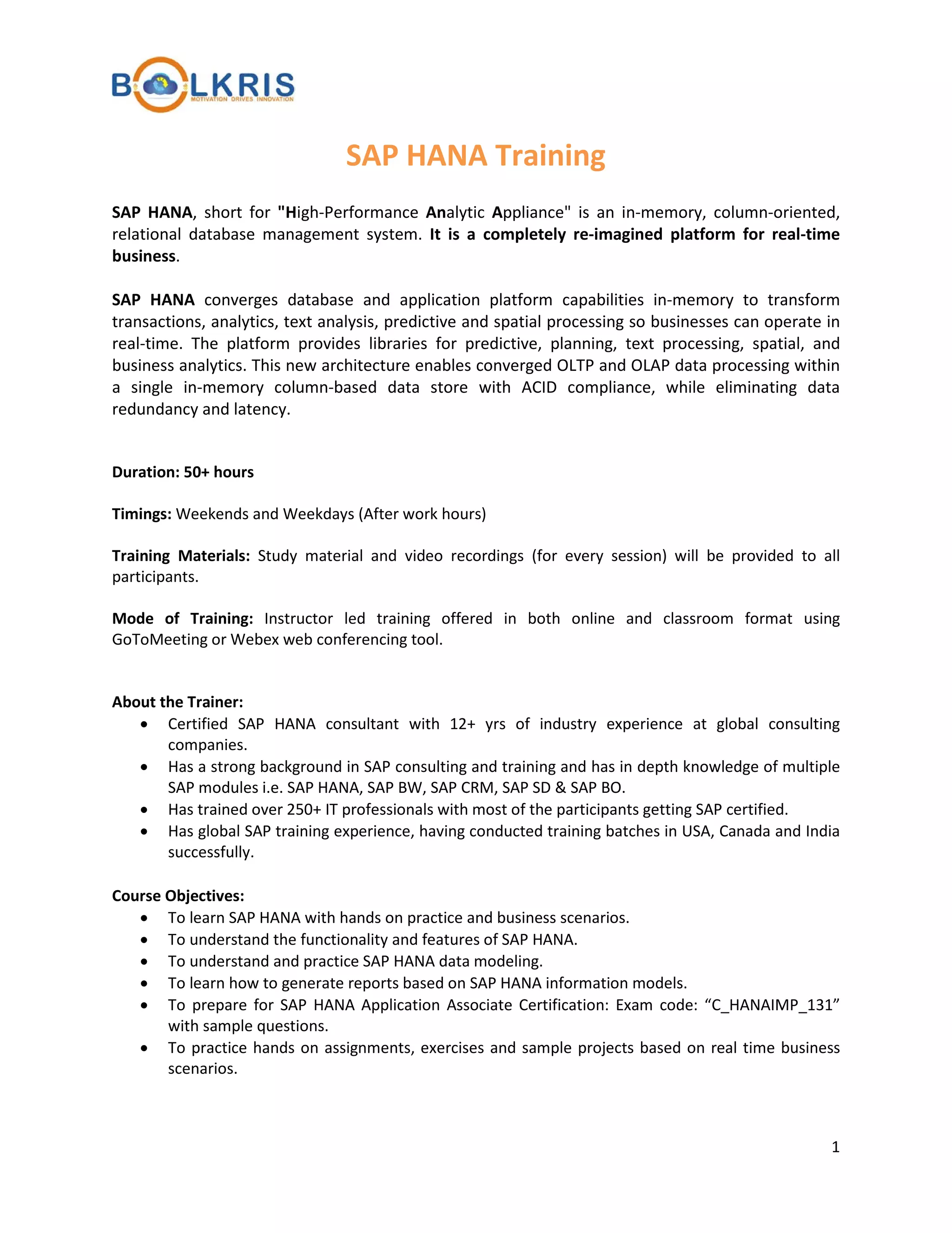 SAP HANA Training
SAP HANA, short for "High-Performance Analytic Appliance" is an in-memory, column-oriented,
relational database management system. It is a completely re-imagined platform for real-time
business.
SAP HANA converges database and application platform capabilities in-memory to transform
transactions, analytics, text analysis, predictive and spatial processing so businesses can operate in
real-time. The platform provides libraries for predictive, planning, text processing, spatial, and
business analytics. This new architecture enables converged OLTP and OLAP data processing within
a single in-memory column-based data store with ACID compliance, while eliminating data
redundancy and latency.
Duration: 50+ hours
Timings: Weekends and Weekdays (After work hours)
Training Materials: Study material and video recordings (for every session) will be provided to all
participants.
Mode of Training: Instructor led training offered in both online and classroom format using
GoToMeeting or Webex web conferencing tool.
About the Trainer:
• Certified SAP HANA consultant with 12+ yrs of industry experience at global consulting
companies.
• Has a strong background in SAP consulting and training and has in depth knowledge of multiple
SAP modules i.e. SAP HANA, SAP BW, SAP CRM, SAP SD & SAP BO.
• Has trained over 250+ IT professionals with most of the participants getting SAP certified.
• Has global SAP training experience, having conducted training batches in USA, Canada and India
successfully.
Course Objectives:
• To learn SAP HANA with hands on practice and business scenarios.
• To understand the functionality and features of SAP HANA.
• To understand and practice SAP HANA data modeling.
• To learn how to generate reports based on SAP HANA information models.
• To prepare for SAP HANA Application Associate Certification: Exam code: “C_HANAIMP_131”
with sample questions.
• To practice hands on assignments, exercises and sample projects based on real time business
scenarios.

1

 