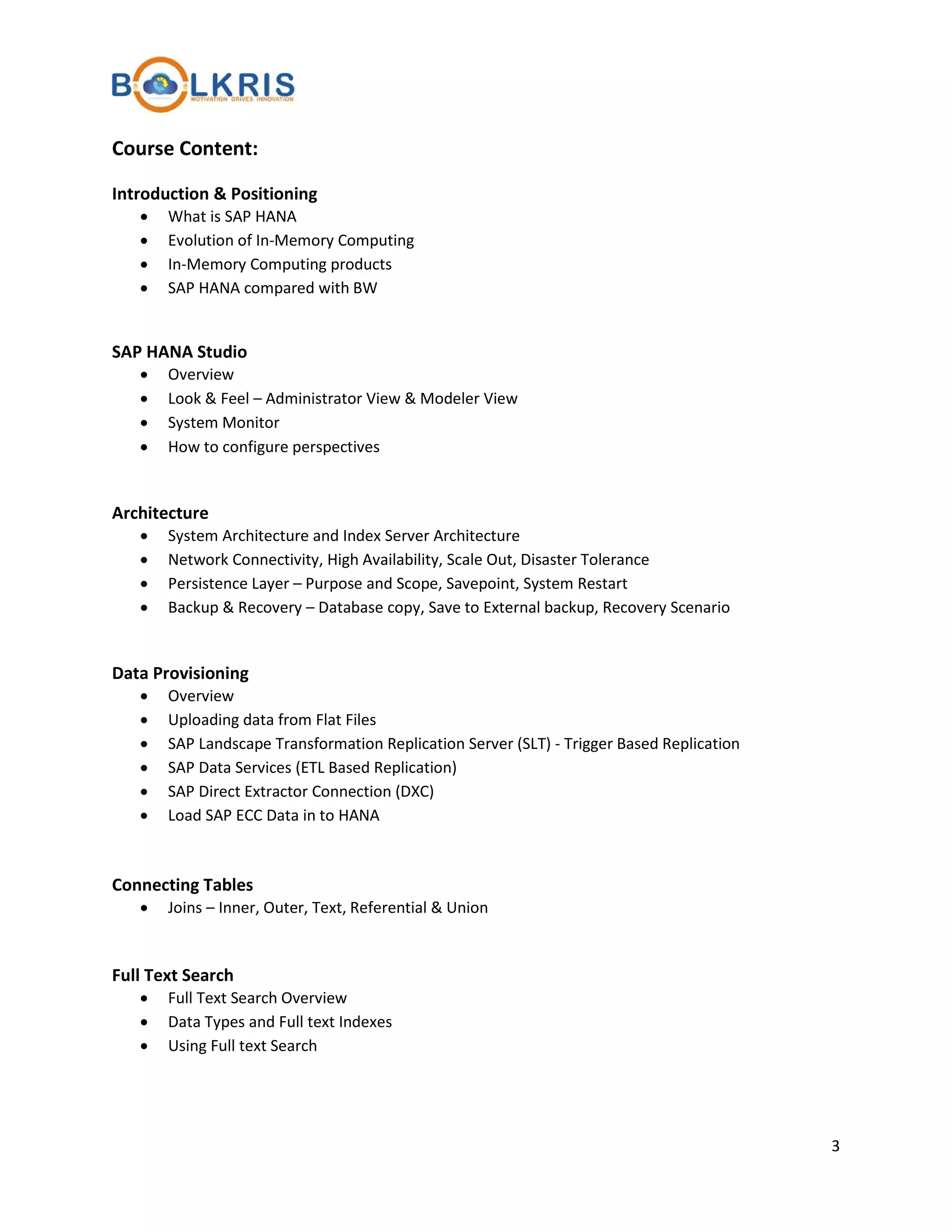 Course Content:
Introduction & Positioning
•
•
•
•

What is SAP HANA
Evolution of In-Memory Computing
In-Memory Computing products
SAP HANA compared with BW

SAP HANA Studio
•
•
•
•

Overview
Look & Feel – Administrator View & Modeler View
System Monitor
How to configure perspectives

Architecture
•
•
•
•

System Architecture and Index Server Architecture
Network Connectivity, High Availability, Scale Out, Disaster Tolerance
Persistence Layer – Purpose and Scope, Savepoint, System Restart
Backup & Recovery – Database copy, Save to External backup, Recovery Scenario

Data Provisioning
•
•
•
•
•
•

Overview
Uploading data from Flat Files
SAP Landscape Transformation Replication Server (SLT) - Trigger Based Replication
SAP Data Services (ETL Based Replication)
SAP Direct Extractor Connection (DXC)
Load SAP ECC Data in to HANA

Connecting Tables
•

Joins – Inner, Outer, Text, Referential & Union

Full Text Search
•
•
•

Full Text Search Overview
Data Types and Full text Indexes
Using Full text Search

3

 