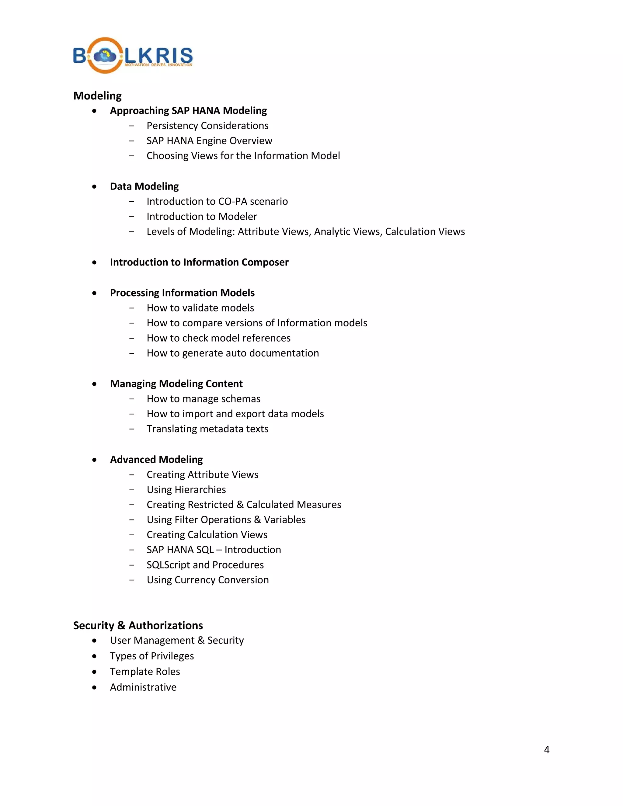 Modeling
•

Approaching SAP HANA Modeling
- Persistency Considerations
- SAP HANA Engine Overview
- Choosing Views for the Information Model

•

Data Modeling
- Introduction to CO-PA scenario
- Introduction to Modeler
- Levels of Modeling: Attribute Views, Analytic Views, Calculation Views

•

Introduction to Information Composer

•

Processing Information Models
- How to validate models
- How to compare versions of Information models
- How to check model references
- How to generate auto documentation

•

Managing Modeling Content
- How to manage schemas
- How to import and export data models
- Translating metadata texts

•

Advanced Modeling
- Creating Attribute Views
- Using Hierarchies
- Creating Restricted & Calculated Measures
- Using Filter Operations & Variables
- Creating Calculation Views
- SAP HANA SQL – Introduction
- SQLScript and Procedures
- Using Currency Conversion

Security & Authorizations
•
•
•
•

User Management & Security
Types of Privileges
Template Roles
Administrative

4

 