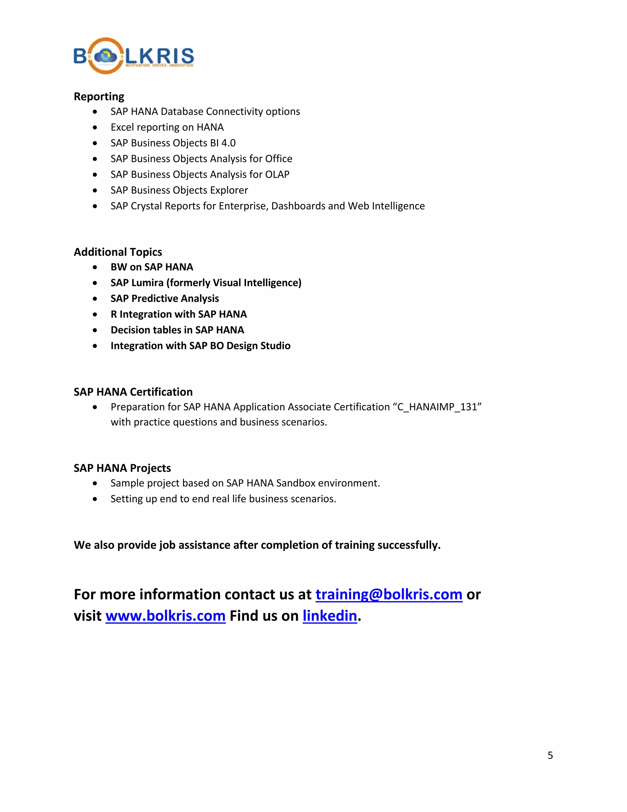 Reporting
•
•
•
•
•
•
•

SAP HANA Database Connectivity options
Excel reporting on HANA
SAP Business Objects BI 4.0
SAP Business Objects Analysis for Office
SAP Business Objects Analysis for OLAP
SAP Business Objects Explorer
SAP Crystal Reports for Enterprise, Dashboards and Web Intelligence

Additional Topics
•
•
•
•
•
•

BW on SAP HANA
SAP Lumira (formerly Visual Intelligence)
SAP Predictive Analysis
R Integration with SAP HANA
Decision tables in SAP HANA
Integration with SAP BO Design Studio

SAP HANA Certification
•

Preparation for SAP HANA Application Associate Certification “C_HANAIMP_131”
with practice questions and business scenarios.

SAP HANA Projects
•
•

Sample project based on SAP HANA Sandbox environment.
Setting up end to end real life business scenarios.

We also provide job assistance after completion of training successfully.

For more information contact us at training@bolkris.com or
visit www.bolkris.com Find us on linkedin.

5

 