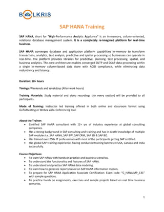 SAP HANA Training
SAP HANA, short for "High-Performance Analytic Appliance" is an in-memory, column-oriented,
relational database management system. It is a completely re-imagined platform for real-time
business.
SAP HANA converges database and application platform capabilities in-memory to transform
transactions, analytics, text analysis, predictive and spatial processing so businesses can operate in
real-time. The platform provides libraries for predictive, planning, text processing, spatial, and
business analytics. This new architecture enables converged OLTP and OLAP data processing within
a single in-memory column-based data store with ACID compliance, while eliminating data
redundancy and latency.
Duration: 50+ hours
Timings: Weekends and Weekdays (After work hours)
Training Materials: Study material and video recordings (for every session) will be provided to all
participants.
Mode of Training: Instructor led training offered in both online and classroom format using
GoToMeeting or Webex web conferencing tool.
About the Trainer:
• Certified SAP HANA consultant with 12+ yrs of industry experience at global consulting
companies.
• Has a strong background in SAP consulting and training and has in depth knowledge of multiple
SAP modules i.e. SAP HANA, SAP BW, SAP CRM, SAP SD & SAP BO.
• Has trained over 250+ IT professionals with most of the participants getting SAP certified.
• Has global SAP training experience, having conducted training batches in USA, Canada and India
successfully.
Course Objectives:
• To learn SAP HANA with hands on practice and business scenarios.
• To understand the functionality and features of SAP HANA.
• To understand and practice SAP HANA data modeling.
• To learn how to generate reports based on SAP HANA information models.
• To prepare for SAP HANA Application Associate Certification: Exam code: “C_HANAIMP_131”
with sample questions.
• To practice hands on assignments, exercises and sample projects based on real time business
scenarios.

1

 