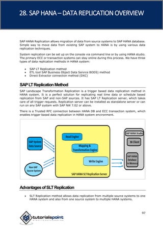 SAP HANA
97
SAP HANA Replication allows migration of data from source systems to SAP HANA database.
Simple way to move data from existing SAP system to HANA is by using various data
replication techniques.
System replication can be set up on the console via command line or by using HANA studio.
The primary ECC or transaction systems can stay online during this process. We have three
types of data replication methods in HANA system:
 SAP LT Replication method
 ETL tool SAP Business Object Data Service BODS) method
 Direct Extractor connection method (DXC)
SAPLTReplicationMethod
SAP Landscape Transformation Replication is a trigger based data replication method in
HANA system. It is a perfect solution for replicating real time data or schedule based
replication from SAP and non-SAP sources. It has SAP LT Replication server, which takes
care of all trigger requests. Replication server can be installed as standalone server or can
run on any SAP system with SAP NW 7.02 or above.
There is a Trusted RFC connection between HANA DB and ECC transaction system, which
enables trigger based data replication in HANA system environment.
AdvantagesofSLTReplication
 SLT Replication method allows data replication from multiple source systems to one
HANA system and also from one source system to multiple HANA systems.
28. SAP HANA –DATA REPLICATIONOVERVIEW
 
